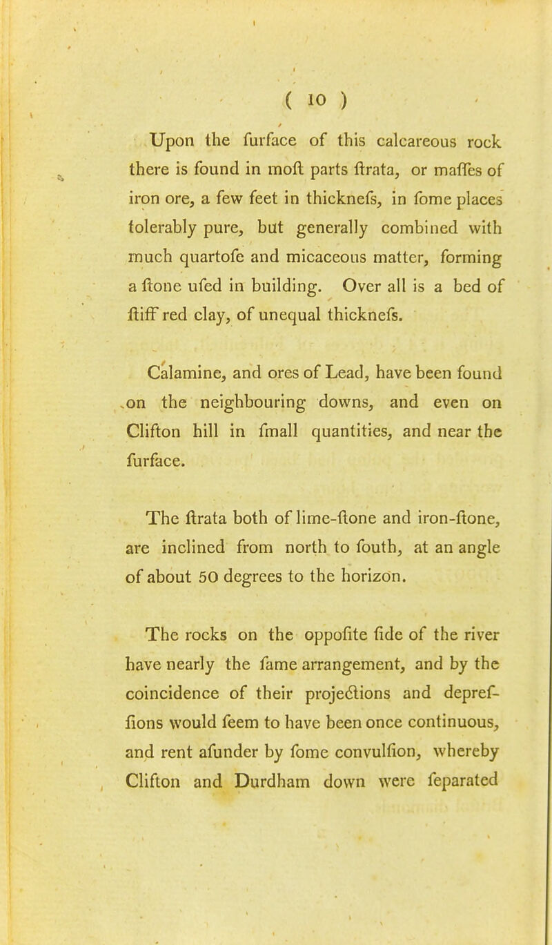 Upon the furface of this calcareous rock there is found in moll parts ftrata, or maffes of iron ore, a few feet in thicknefs, in fome places tolerably pure, but generally combined with much quartofe and micaceous matter, forming a Hone ufed in building. Over all is a bed of ftiff red clay, of unequal thicknefs. Calamine, and ores of Lead, have been found .on the neighbouring downs, and even on Clifton hill in fmall quantities, and near the furface. The ftrata both of lime-ftone and iron-ftone, are inclined from north to fouth, at an angle of about 50 degrees to the horizon. The rocks on the oppofite fide of the river have nearly the fame arrangement, and by the coincidence of their projections and depref- fions would feem to have been once continuous, and rent afunder by fome convulfion, whereby Clifton and Durdham down were feparated