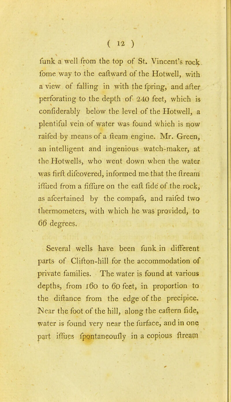 funk a well from the top of St. Vincent's rock fome way to the eaftward of the Hotwell, with a view of falling in with the fpring, and after perforating to the depth of 240 feet, which is confiderably below the level of the Hotwell, a plentiful vein of water was found which is now railed by means of a lteam engine. Mr. Green> an intelligent and ingenious watch-maker, at the Hotwells, who went down when the water was firft difcovered, informed me that the ttream iffued from a fiffure on the eaft fide of the rock, as afcertained by the compafs, and raifed two thermometers, with which he was provided, to 66 degrees. Several wells have been funk in different parts of Clifton-hill for the accommodation of private families. The water is found at various depths, from l(5o to 6o feet, in proportion to the diftance from the edge of the precipice. IMear the foot of the hill, along the eaftern fide, water is found very near the furface, and in one part ifTues fpontaneoufly in a copious ft ream