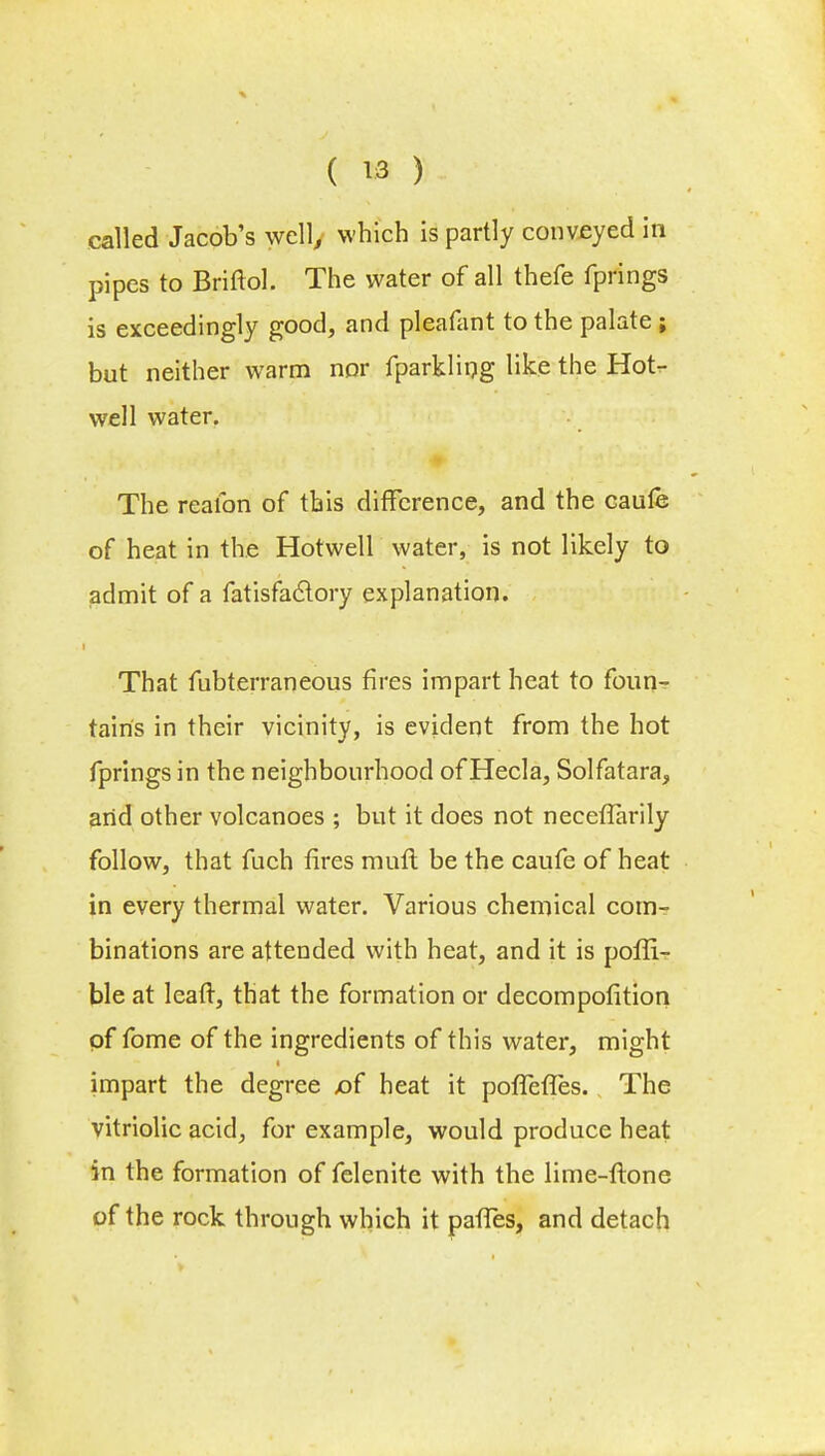 called Jacob's well, which is partly conveyed in pipes to Briftol. The water of all thefe fprings is exceedingly good, and pleafant to the palate ; but neither warm nor fparkling like the Hot- well water. The reafon of this difference, and the caufe of heat in the Hotwell water, is not likely to admit of a fatisfaclory explanation. That fubterraneous fires impart heat to foun- tains in their vicinity, is evident from the hot fprings in the neighbourhood of Hecla, Solfatara, and other volcanoes ; but it does not neceflarily follow, that fuch fires mint be the caufe of heat in every thermal water. Various chemical com- binations are attended with heat, and it is poffi- ble at leaft, that the formation or decompofition of fome of the ingredients of this water, might impart the degree x)f heat it poffefTes. The vitriolic acid, for example, would produce heat in the formation of felenite with the lime-flone of the rock through which it pafTes, and detach