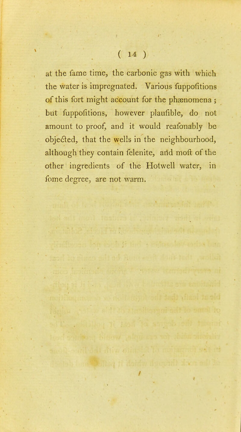 at the fame time, the carbonic gas with which the water is impregnated. Various fuppofitions of this fort might account for the phenomena ; but fuppofitions, however plaufible, do not amount to proof, and it would reafonably be objected, that the wells in the neighbourhood, although they contain felenite, arid molt of the other ingredients of the Hotwell water, in fome degree, are not warm. /