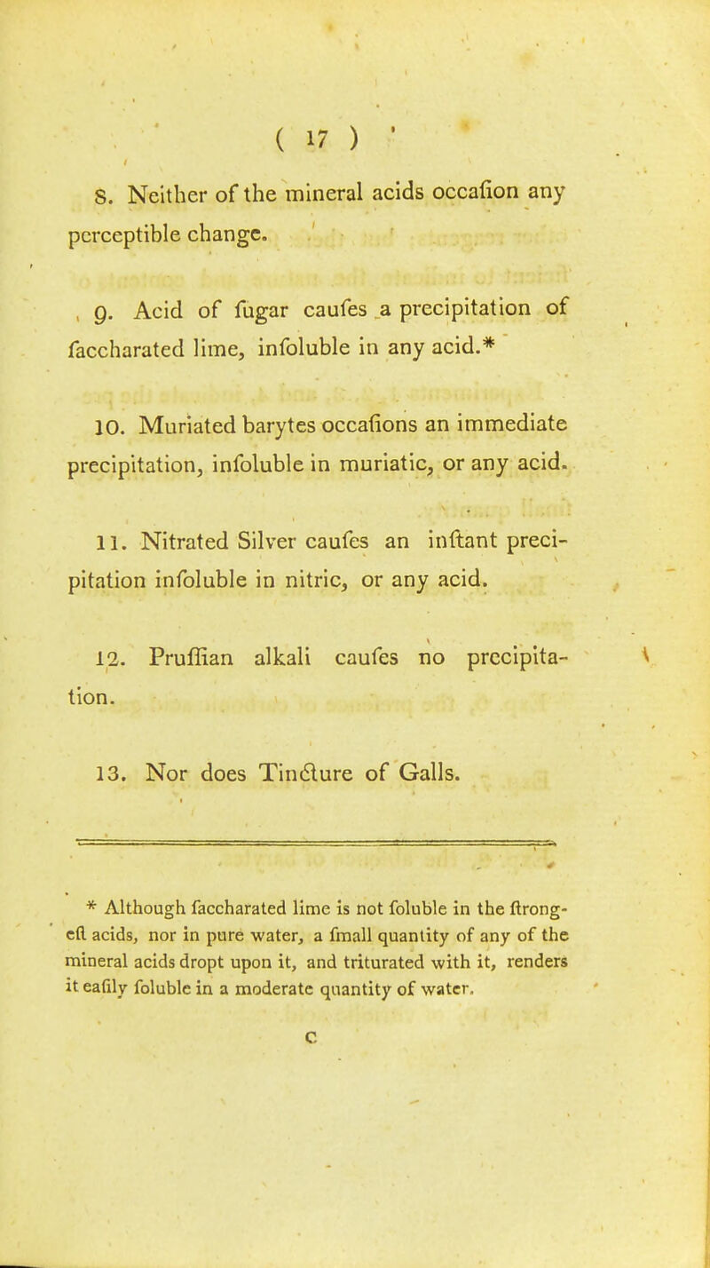 S. Neither of the mineral acids occaflon any perceptible change. 9. Acid of fugar caufes a precipitation of faccharated lime, infoluble in any acid.* 10. Muriated barytes occafions an immediate precipitation, infoluble in muriatic, or any acid. 11. Nitrated Silver caufes an inftant preci- pitation infoluble in nitric, or any acid. 12. Pruffian alkali caufes no precipita- tion. 13. Nor does Tincture of Galls. * Although faccharated lime is not foluble in the ftrong- efl. acids, nor in pure water, a fmall quantity of any of the mineral acids dropt upon it, and triturated with it, renders it eafily foluble in a moderate quantity of water, C