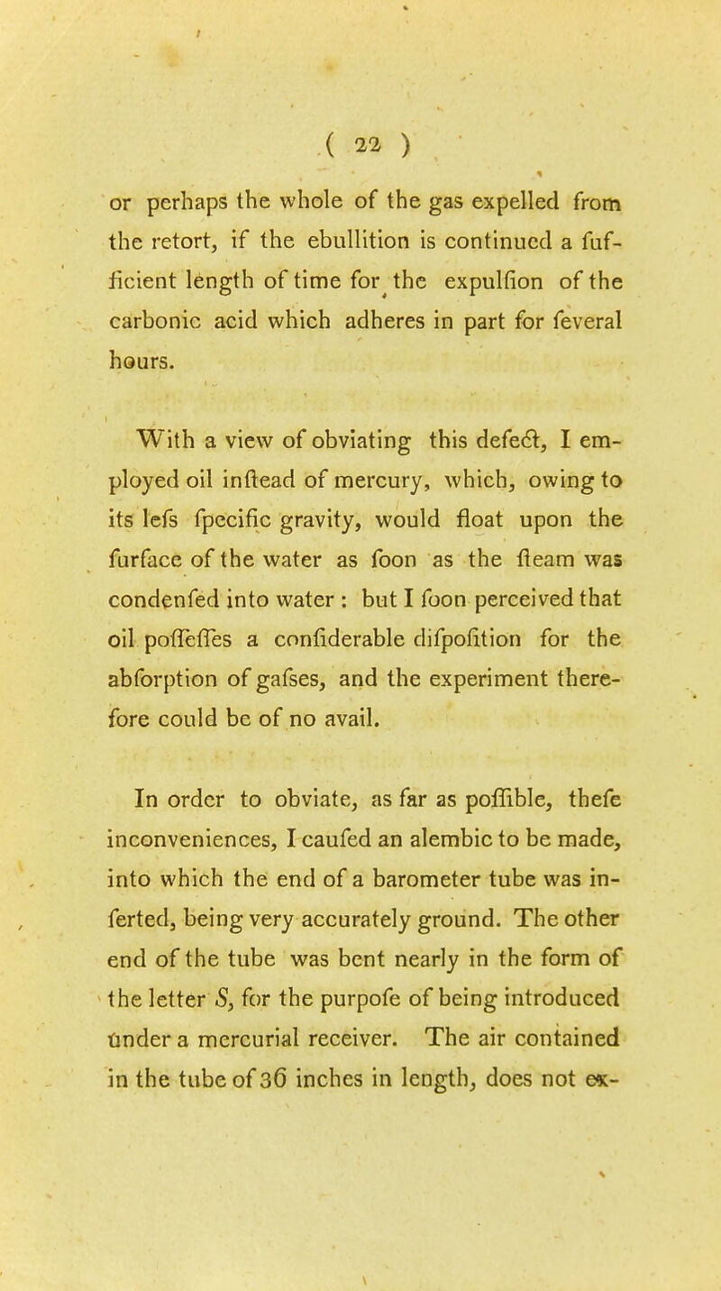 or perhaps the whole of the gas expelled from the retort, if the ebullition is continued a fuf- ficient length of time for the expulfion of the carbonic acid which adheres in part for feveral hours. With a view of obviating this defect:, I em- ployed oil inftead of mercury, which, owing to its lefs fpecific gravity, would float upon the furface of the water as foon as the fleam was condenfed into water : but I foon perceived that oil potiefTes a confiderable difpofition for the abforption of gafses, and the experiment there- fore could be of no avail. In order to obviate, as far as poflible, thefe inconveniences, I caufed an alembic to be made, into which the end of a barometer tube was in- ferted, being very accurately ground. The other end of the tube was bent nearly in the form of the letter S, for the purpofe of being introduced tinder a mercurial receiver. The air contained in the tube of 36 inches in length, does not e*-