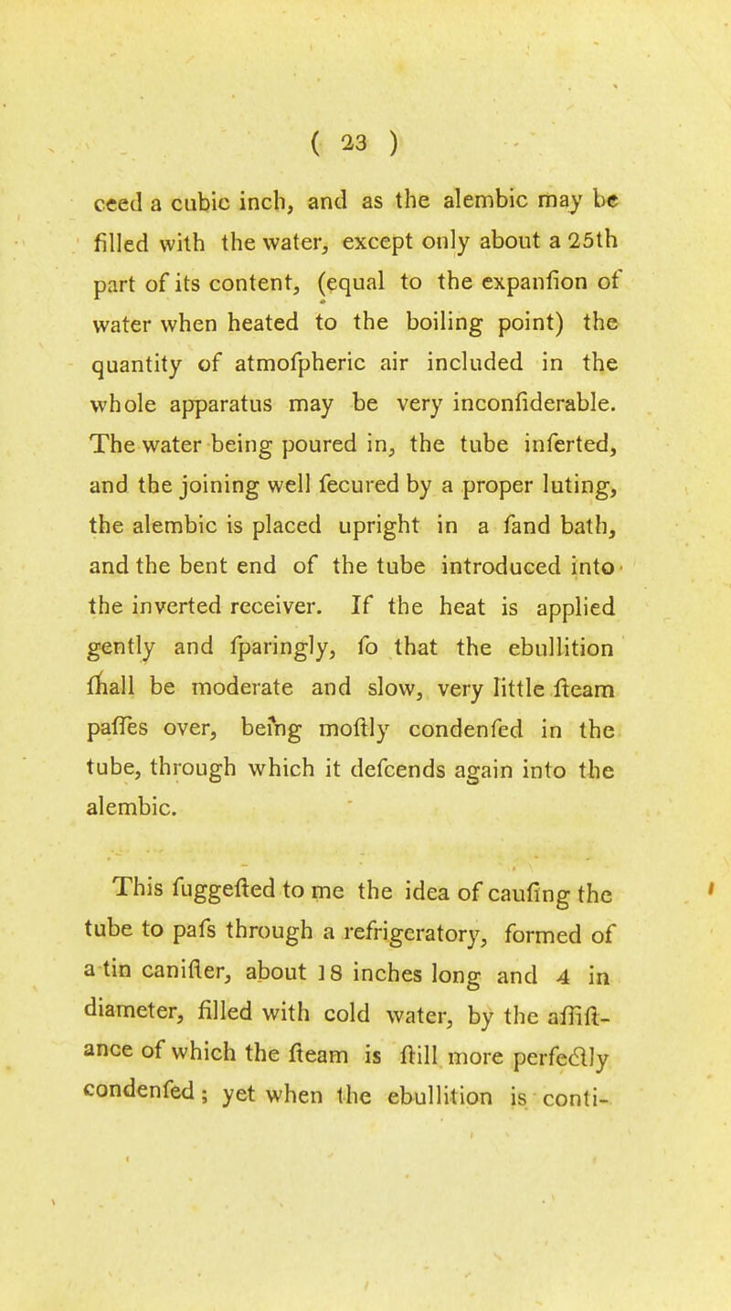 ceed a cubic inch, and as the alembic may be filled with the water, except only about a 25th part of its content, (equal to the expanfion of water when heated to the boiling point) the quantity of atmofpheric air included in the whole apparatus may be very inconfiderable. The water being poured in, the tube inferted, and the joining well fecured by a proper luting, the alembic is placed upright in a fand bath, and the bent end of the tube introduced into the inverted receiver. If the heat is applied gently and fparingly, fo that the ebullition mall be moderate and slow, very little fteam paffes over, befng moflly condenfed in the tube, through which it defcends again into the alembic. This fuggefted to me the idea of earning the tube to pafs through a refrigeratory, formed of a tin canifler, about 18 inches long and 4 in diameter, filled with cold water, by the aflift- ance of which the fteam is ftill more perfectly condenfed; yet when the ebullition is conti-