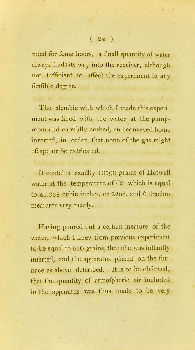 nued for fome hours, a finall quantity of water always finds its way into the receiver, although not fufficient to affccT. the experiment in any fenfible degree. The alembic with which I made this experi- ment was filled with the water at the pump- room and carefully corked, and conveyed home inverted, in order that,none of the gas might efcape or be extricated. It contains exactly I03g0 grains of Hotwell water at the temperature of 6o° which is equal to 41.038 cubic inches, or 22oz. and 6 drachm meafures very nearly. Having poured out a certain meafure of the water, which I knew from previous experiment to be equal to 510 grains, the tube was inftantly inferted, and the apparatus placed on the fur- nace as above defcribed. It is to be obferved, that the quantity of atmofpheric air included in the apparatus was thus made to be very