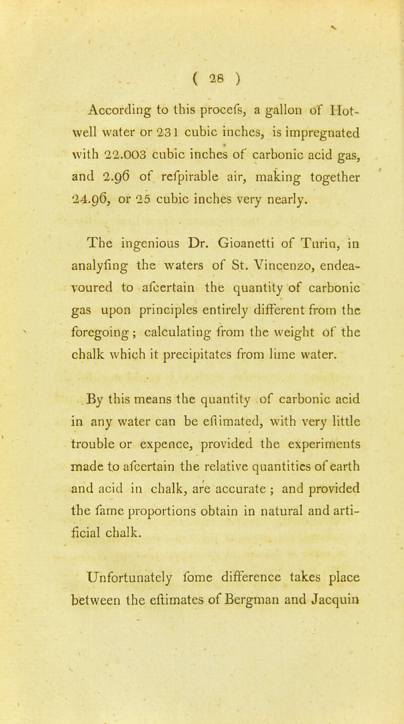 According to this procefs, a gallon of Hot- well water or 231 cubic inches, is impregnated with 22.003 cubic inches of carbonic acid gas, and 2.96 of refpirable air, making together 24.96, or 25 cubic inches very nearly. The ingenious Dr. Gioanetti of Turin, in analyfing the waters of St. Vincenzo, endea- voured to afcertain the quantity of carbonic gas upon principles entirely different from the foregoing; calculating from the weight of the chalk which it precipitates from lime water. By this means the quantity of carbonic acid in any water can be efiimated, with very little trouble or expence, provided the experiments made to afcertain the relative quantities of earth and acid in chalk, are accurate ; and provided the fame proportions obtain in natural and arti- ficial chalk. Unfortunately fome difference takes place between the eftimates of Bergman and Jacquin