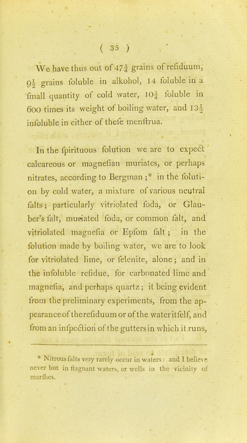 We have thus out of 47-f grains of rcfiduum, g£ grains foluble in alkohol, 14 foluble in a fmall quantity of cold water, 10f foluble in 600 times its weight of boiling water, and 13£ infoluble in either of thefe menftrua. In the fpirituous folution we are to expect calcareous or magnetian muriates, or perhaps nitrates, according to Bergman ;* in the foluti- on by cold water, a mixture of various neutral falts; particularly vitriolated foda, or Glau- ber's fait, mueiated foda, or common fait, and vitriolated magnefia or Epfom fait ; in the folution made by boiling water, we are to look for vitriolated lime, or felcnite, alone; and in the infoluble refidue, for carbonated lime and magnefia, and perhaps quartz; it being evident from the preliminary experiments, from the ap- pearanceof therefiduum or of the wateritfelf, and from an infpection of the gutters in which it runs, * Nitrous falts very rarely occur in waters: and I believe never but in ftagnant waters, or wells in the vicinity of marflies.