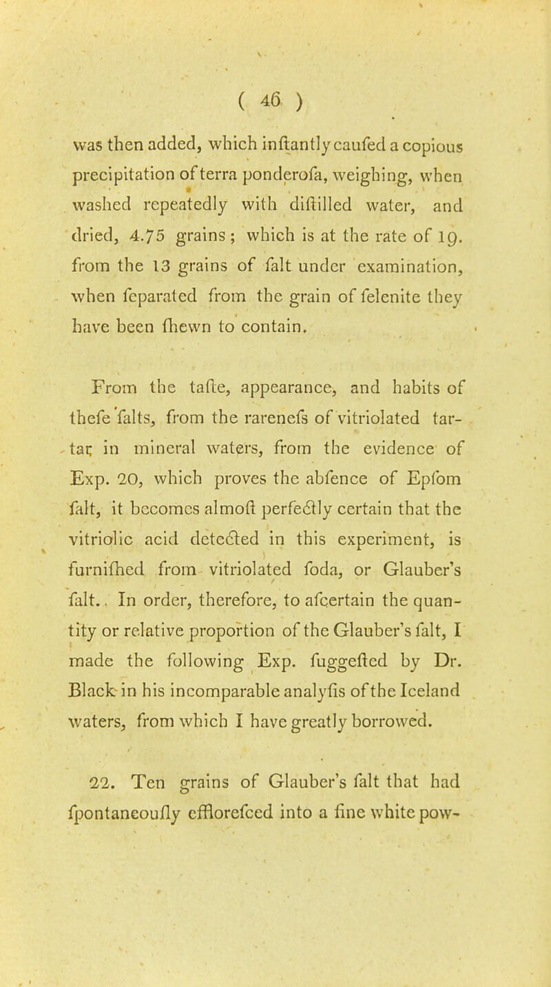 was then added, which inftantly caufed a copious precipitation of terra ponderofa, weighing, when washed repeatedly with diftilled water, and dried, 4.75 grains; which is at the rate of 19. from the 13 grains of fait under examination, when feparated from the grain of felenite they have been fhewn to contain. From the tafte, appearance, and habits of thefe falts, from the rarenefs of vitriolated tar- tar, in mineral waters, from the evidence of Exp. 20, which proves the abfence of Epfom fait, it becomes almofl perfectly certain that the vitriolic acid detected in this experiment, is furnifhed from vitriolated foda, or Glauber's fait.. In order, therefore, to afcertain the quan- tity or relative proportion of the Glauber's fait, I made the following Exp. fuggefted by Dr. Black in his incomparable analyfis of the Iceland waters, from which I have greatly borrowed. 22. Ten grains of Glauber's fait that had fpontancoufly cfflorefced into a fine white pow-