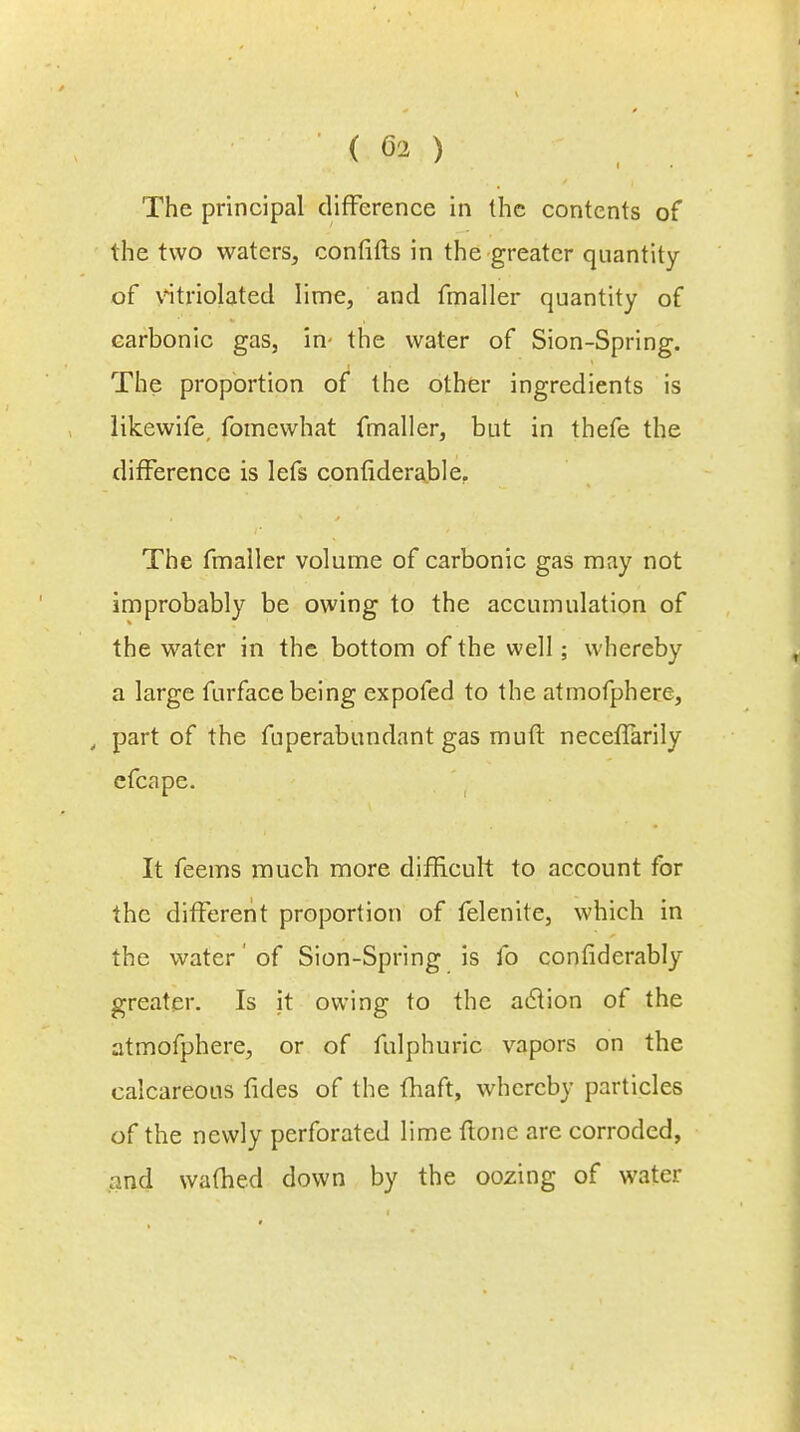 The principal difference in the contents of the two waters, confifts in the greater quantity of vitriolated lime, and fmaller quantity of carbonic gas, in- the water of Sion-Spring. The proportion of the other ingredients is likewife fomewhat fmaller, but in thefe the difference is lefs considerable. The fmaller volume of carbonic gas may not improbably be owing to the accumulation of the water in the bottom of the well; whereby a large furface being expofed to the atmofphere, t part of the fuperabundant gas muft neceffarily efcape. It feems much more difficult to account for the different proportion of felenite, which in the water' of Sion-Spring is lb considerably greater. Is it owing to the aclion of the atmofphere, or of fulphuric vapors on the calcareous fides of the fhaft, whereby particles of the newly perforated lime ftonc are corroded, and warned down by the oozing of water