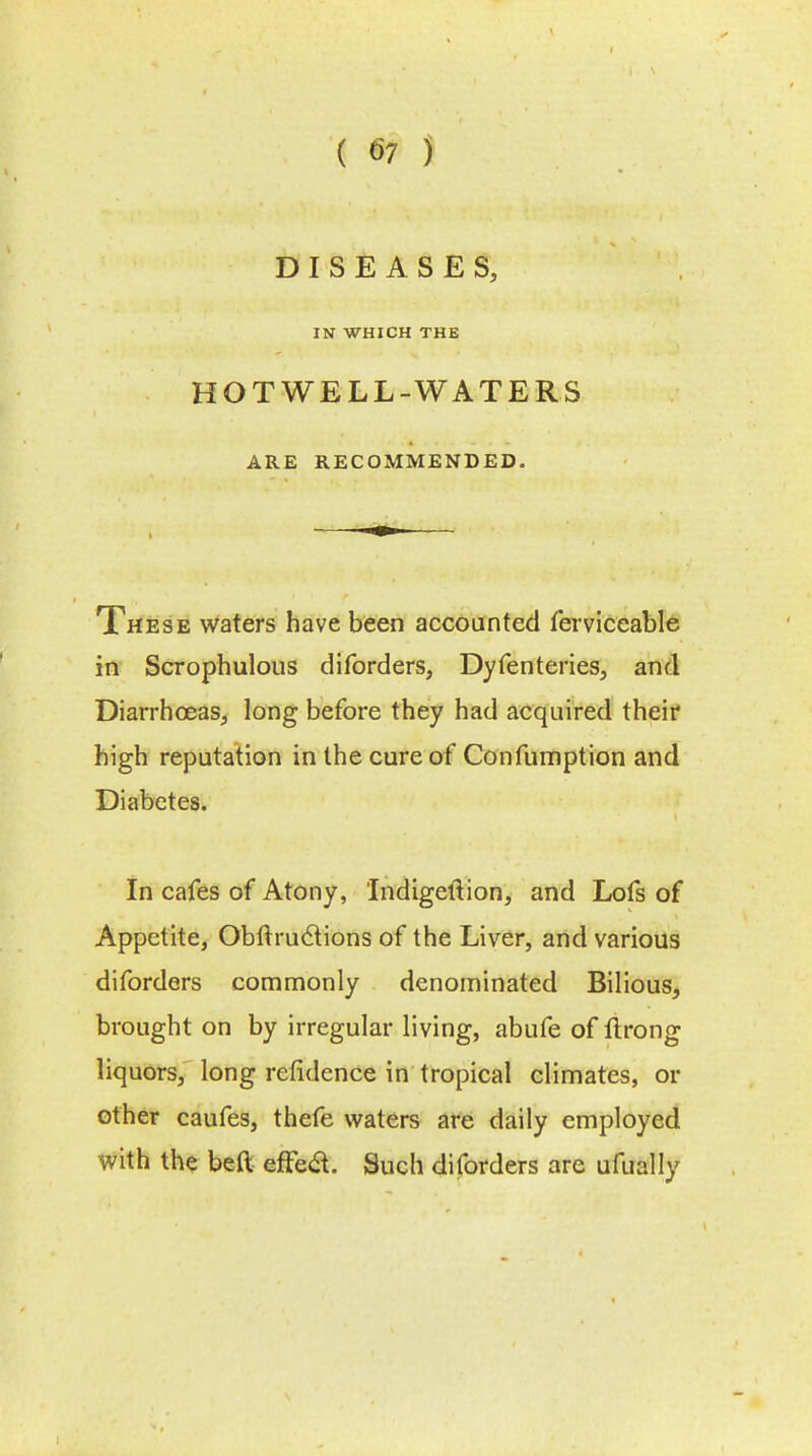 DISEASES, IN WHICH THE HOT WELL-WATERS ARE RECOMMENDED. These waters have been accounted ferviceable in Scrophulous diforders, Dyfenteries, and Diarrhoeas, long before they had acquired their high reputation in the cure of Confumption and Diabetes. In cafes of Atony, Indigeftion, and Lofs of Appetite, Obftruclions of the Liver, and various diforders commonly denominated Bilious, brought on by irregular living, abufe of flrong liquors, long refidence in tropical climates, or other caufes, thefe waters are daily employed with the beft effea. Such diforders are ufually