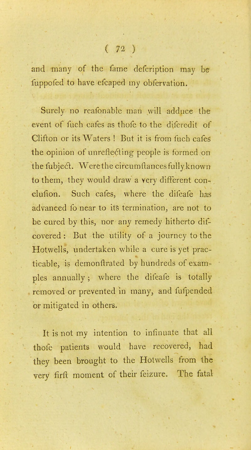 and many of the fame defcription may be fuppofed to have efcaped my obfervation. Surely no reafonablc man will adduce the event of fuch cafes as thofe to the difcredit of Clifton or its Waters ! But it is from fuch cafes the opinion of unreflecting people is formed on the fubjec~t. Were the circumftances fully known to them, they would draw a very different con- clufion. Such cafes, where the difeafe has advanced fo near to it's termination, are not to be cured by this, nor any remedy hitherto dif- covered : But the utility of a journey to the Hotwells, undertaken while a cure is yet prac- ticable, is demonftrated by hundreds of exam- ples annually; where the difeafe is totally removed or prevented in many, and fufpended or mitigated in others. It is not my intention to infinuate that all thofe patients would have recovered, had they been brought to the Hotwells from the very firfl: moment of their feizure. The fatal