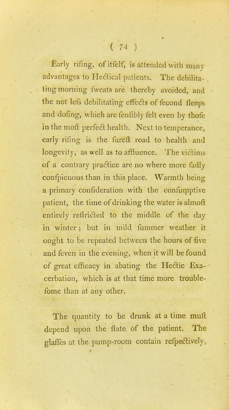 Early rifing, of itfelf, is attended with many advantages to Hectical patients. The debilita- ting morning fweats are thereby avoided, and the not lefs debilitating effects of fecond fleeps and doting, which are fenfibly felt even by thofe in the mod perfect health. Next to temperance, early rifing is the fureft road to health and longevity, as well as to affluence. The victims of a contrary practice are no where more fadly confpicuous than in this place. Warmth being a primary consideration with the confuipptive patient, the time of drinking the water is almoft entirely reftricted to the middle of the day in winter; but in mild fummer weather it ought to be repeated between the hours of five and feven in the evening, when it will be found of great efficacy in abating the Hectic Exa- cerbation, which is at that time more trouble- fome than at any other. The quantity to be drunk at a time mutt depend upon the ftate of the patient. The glafles at the pump-room contain refpectively,