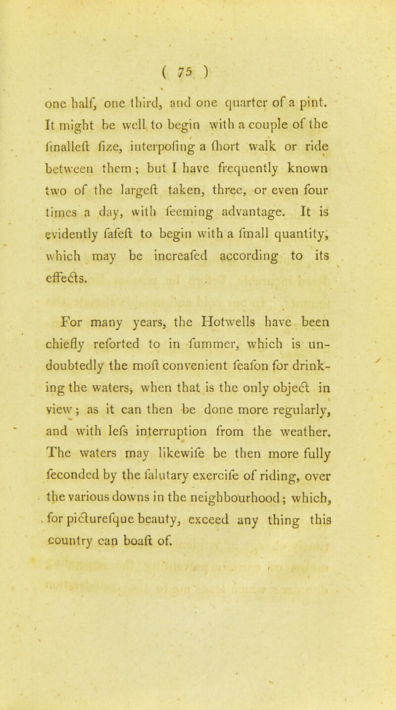 one half, one third, and one quarter of a pint. It might be well to begin with a couple of the linallcft fize, interpofing a fhort walk or ride between them ; but I have frequently known two of the largeft taken, three, or even four times a day, with feeming advantage. It is evidently fafeft to begin with a fmall quantity, which may be increafeel according to its effects. For many years, the Hotwells have been chiefly reforted to in fummer, which is un- doubtedly the moil convenient feafon for drink- ing the waters> when that is the only object in view; as it can then be done more regularly, and with lefs interruption from the weather. The waters may likewife be then more fully fecondcel by the falutary exercife of riding, over the various downs in the neighbourhood; which, . for picturefque beauty, exceed any thing this country can boaft of.