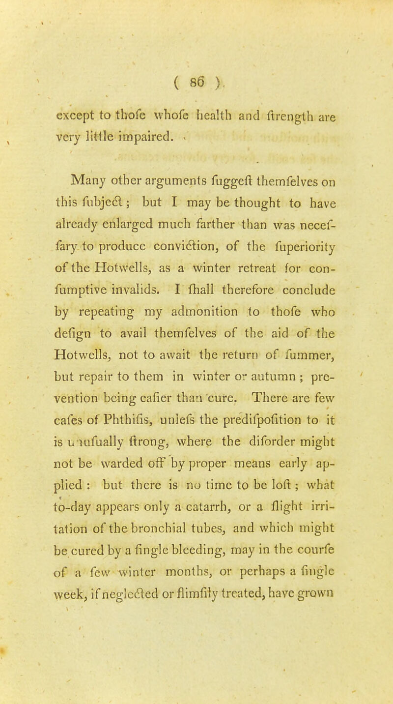 except to tbofe whofe health and flrenglh are very little impaired. - Many other arguments fuggeft themfelves on this fubjecl; but I may be thought to have already enlarged much farther than was necef- fary to produce conviction, of the fuperiority of the Hotwells, as a winter retreat for con- fumptive invalids. I flhall therefore conclude by repeating my admonition to thofe who defign to avail themfelves of the aid of the Hotwells, not to await the return of fummer, but repair to them in winter or autumn ; pre- vention being eafier than cure. There are few cafes of Phthifis, unlefs the predifpotition to it is u nifually ftrong, where the diforder might not be warded off by proper means early ap- plied : but there is no time to be loft ; what to-day appears only a catarrh, or a flight irri- tation of the bronchial tubes, and which might be cured by a fingle bleeding, may in the courfe of a few winter months, or perhaps a fingle week, if neglected or flimfily treated, have grown