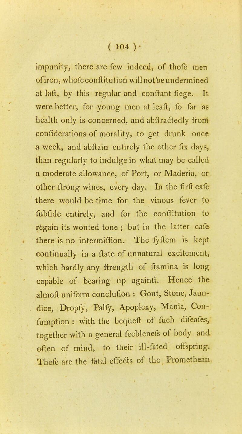 impunity, there are few indeed, of thofe men of iron, whofeconftitution will not beundermined at laft, by this regular and conftant fiege. It were better, for young men at leaft, fo far as health only is concerned, and abflracledly from confiderations of morality, to get drunk once a week, and abftain entirely the other fix days, than regularly to indulge in what may be called a moderate allowance, of Port, or Maderia, or other ftrong wines, every day. In the firft cafe there would be time for the vinous fever to fubfide entirely, and for the conftitution to regain its wonted tone ; but in the latter cafe there is no intermiffion. The fyftem is kept continually in a flate of unnatural excitement, which hardly any ftrength of ftamina is long capable of bearing up againft. Hence the almoft uniform conclufion : Gout, Stone, Jaun- dice, Dropfy, Palfy, Apoplexy, Mania, Con- fumption : with the bequeft of fuch difeafes, together with a general feeblenefs of body and often of mind, to their ill-fated offspring. Thefe are the fatal effecls of the Promethean