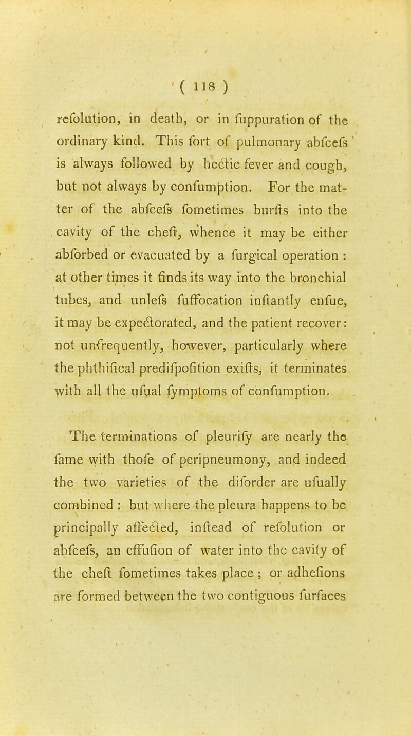 rcfolution, in death, or in fuppuration of the ordinary kind. This fort of pulmonary abfeefs ' is always followed by hectic fever and cough, but not always by confumption. For the mat- ter of the abfeefs fometimes burlts into the cavity of the chert, whence it may be either abforbed or evacuated by a furgical operation : at other times it finds its way into the bronchial tubes, and unlefs fufFocation infiantly enfue, it may be expectorated, and the patient recover: not unfrequently, however, particularly where the phthifical predifpofition exifis, it terminates With all the ufual fymptoms of confumption. The terminations of pleurify are nearly the fame with thofe of peripneumony, and indeed the two varieties of the diforder are ufually combined : but where the pleura happens to be principally affected, inftead of refolution or abfeefs, an effufion of water into the cavity of the cheft fometimes takes place ; or adhefions are formed between the two contiguous furfaces