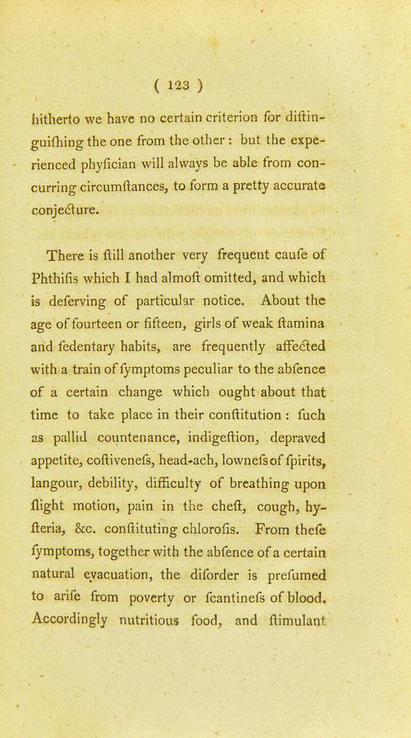 hitherto we have no certain criterion for diftin- guiming the one from the other: but the expe- rienced phyfician will always be able from con- curring circumftances, to form a pretty accurate conjecture. There is ftill another very frequent caufe of Phthifis which I had almoft omitted, and which is deferving of particular notice. About the age of fourteen or fifteen, girls of weak ftamina arid fedentary habits, are frequently affected with a train of iymptoms peculiar to the abfence of a certain change which ought about that time to take place in their conftitution : fuch as pallid countenance, indigeftion, depraved appetite, coftivenefs, head-ach, lownefsof fpirits, langour, debility, difficulty of breathing upon flight motion, pain in the cheft, cough, hy- fteria, &c. constituting chlorofis. From thefe fymptoms, together with the abfence of a certain natural evacuation, the diforder is prefumed to arife from poverty or fcantinefs of blood. Accordingly nutritious food, and flimulant