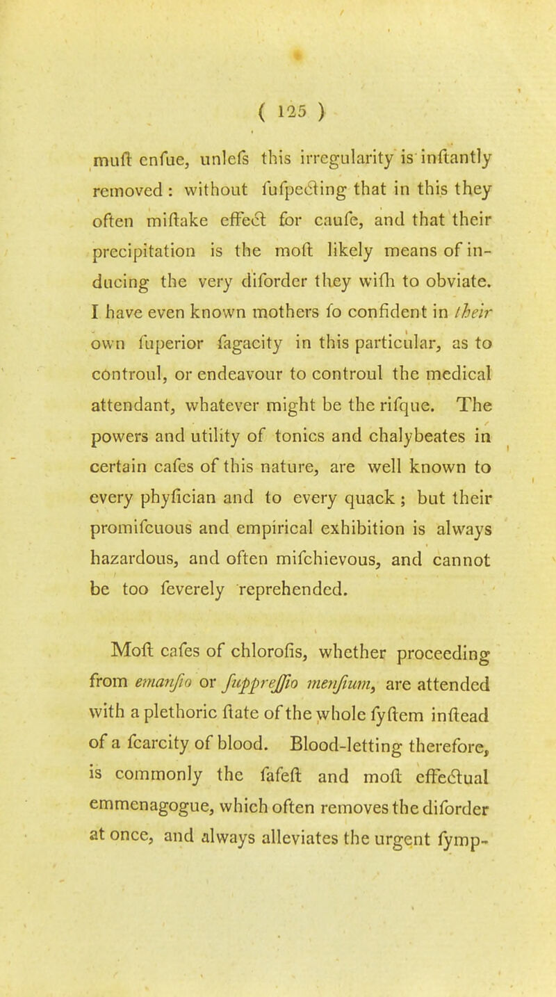 ( 1^5 ) mud cnfue, unlefs this irregularity is inftantly removed : without fufpecling that in this they often miftake effect for caufe, and that their precipitation is the moll: likely means of in- ducing the very diforder they wifh to obviate. I have even known mothers fo confident in iheir own fuperior fagacity in this particular, as to controul, or endeavour to controul the medical attendant, whatever might be the rifque. The powers and utility of tonics and chalybeates in certain cafes of this nature, are well known to every phyfician and to every quack ; but their promifcuous and empirical exhibition is always hazardous, and often mifchievous, and cannot be too feverely reprehended. Moll cafes of chlorofis, whether proceeding from emanfio or ficpprejjio men/mm, are attended with a plethoric ftate of the whole fyftem inftead of a fcarcity of blood. Blood-letting therefore, is commonly the fafeft and mofl effe&ual emmenagogue, which often removes the diforder at once, and always alleviates the urgent fymp-