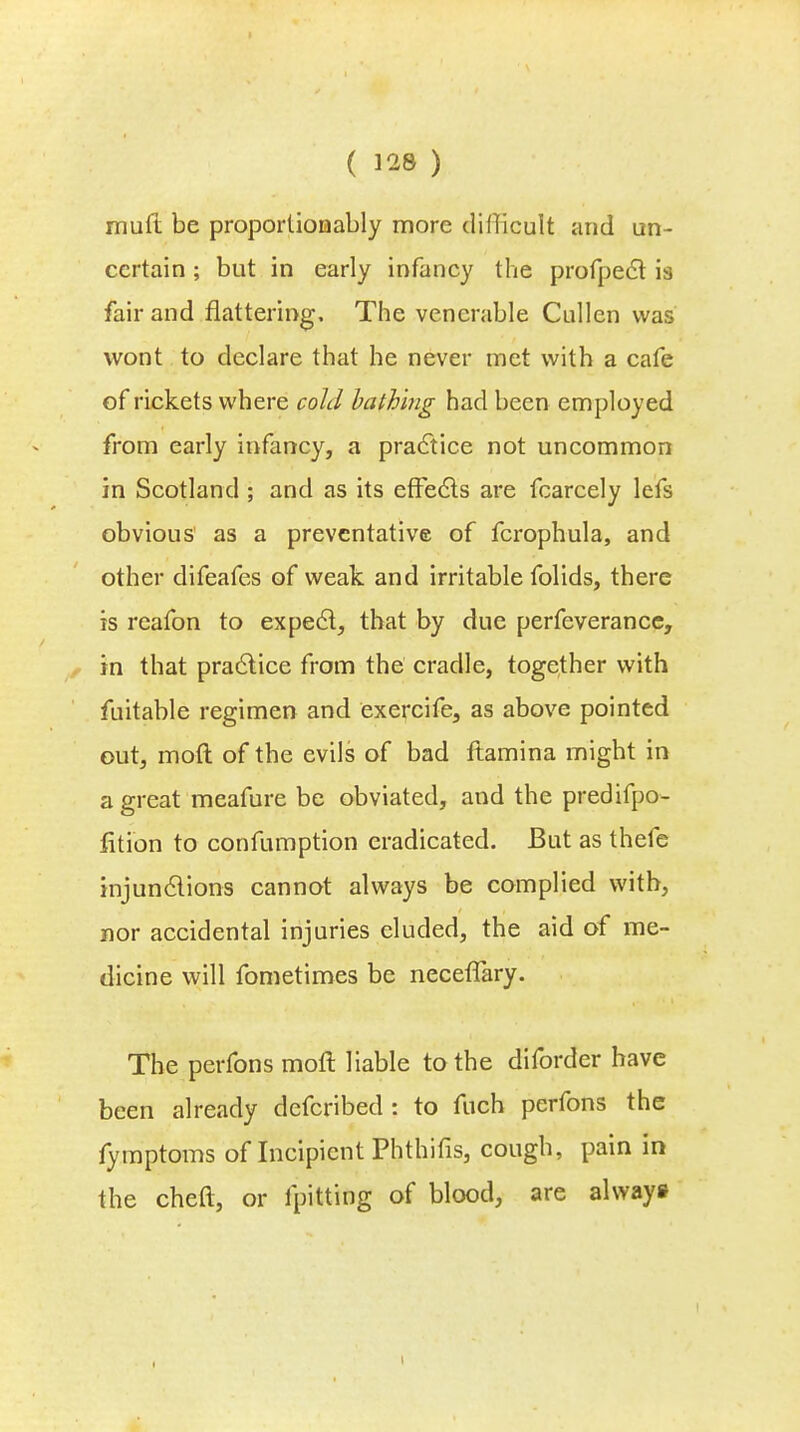 mufl be proportionably more difficult and un- certain ; but in early infancy the profpect is fair and flattering. The venerable Cullen was wont to declare that he never met with a cafe of rickets where cold bathing had been employed from early infancy, a practice not uncommon in Scotland ; and as its effects are fcarcely lefs obvious' as a preventative of fcrophula, and other difeafes of weak and irritable folids, there is reafon to expect, that by due perfeverance, in that practice from the cradle, together with fuitable regimen and exercife, as above pointed out, mod of the evils of bad ftamina might in a great meafure be obviated, and the predifpo- fition to confumption eradicated. But as thefe injunctions cannot always be complied with, nor accidental injuries eluded, the aid of me- dicine will fometimes be neceffary. The perfons moft liable to the diforder have been already defcribed : to fuch perfons the fymptoms of Incipient Phthifis, cough, pain in the cheft, or fpitting of blood, are always i