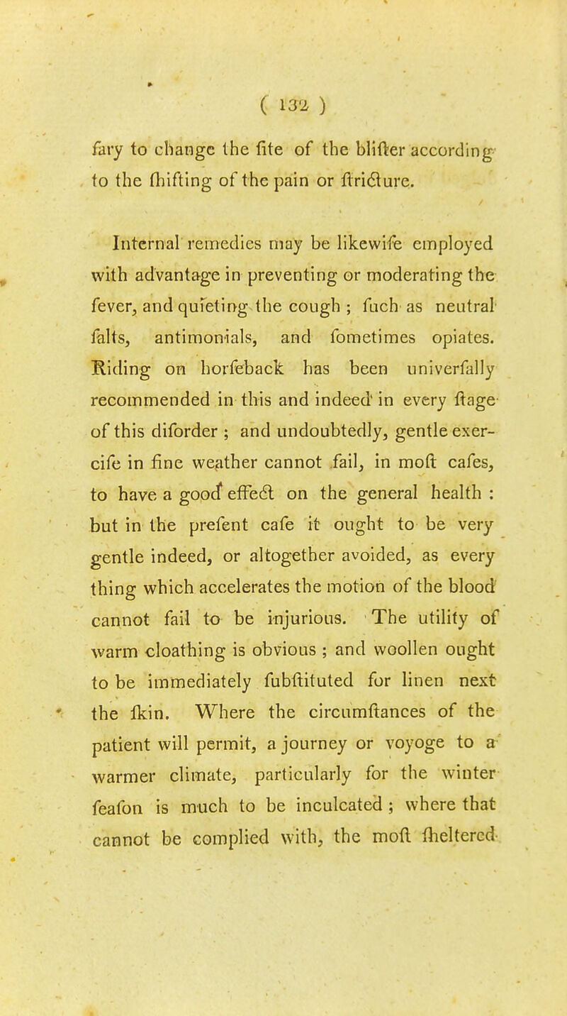 C m) fary to change the lite of the blifter according to the fhifting of the pain or firiclure. Internal remedies may be likewife employed with advantage in preventing or moderating the fever, and quieting the cough ; fuch as neutral falts, antimonials, and fometimes opiates. Riding on horfeback has been univerfally recommended in this and indeed' in every ftage of this diforder ; and undoubtedly, gentle exer- cife in fine weather cannot fail, in mod cafes, to have a good'1 effect on the general health : but in the prefent cafe it ought to be very gentle indeed, or altogether avoided, as every thing which accelerates the motion of the blood cannot fail to be injurious. The utility of warm cloathing is obvious ; and woollen ought to be immediately fubftituted for linen next the fkin. Where the circumftances of the patient will permit, a journey or voyoge to a warmer climate, particularly for the winter feafon is much to be inculcated ; where that cannot be complied with, the mod theltercd