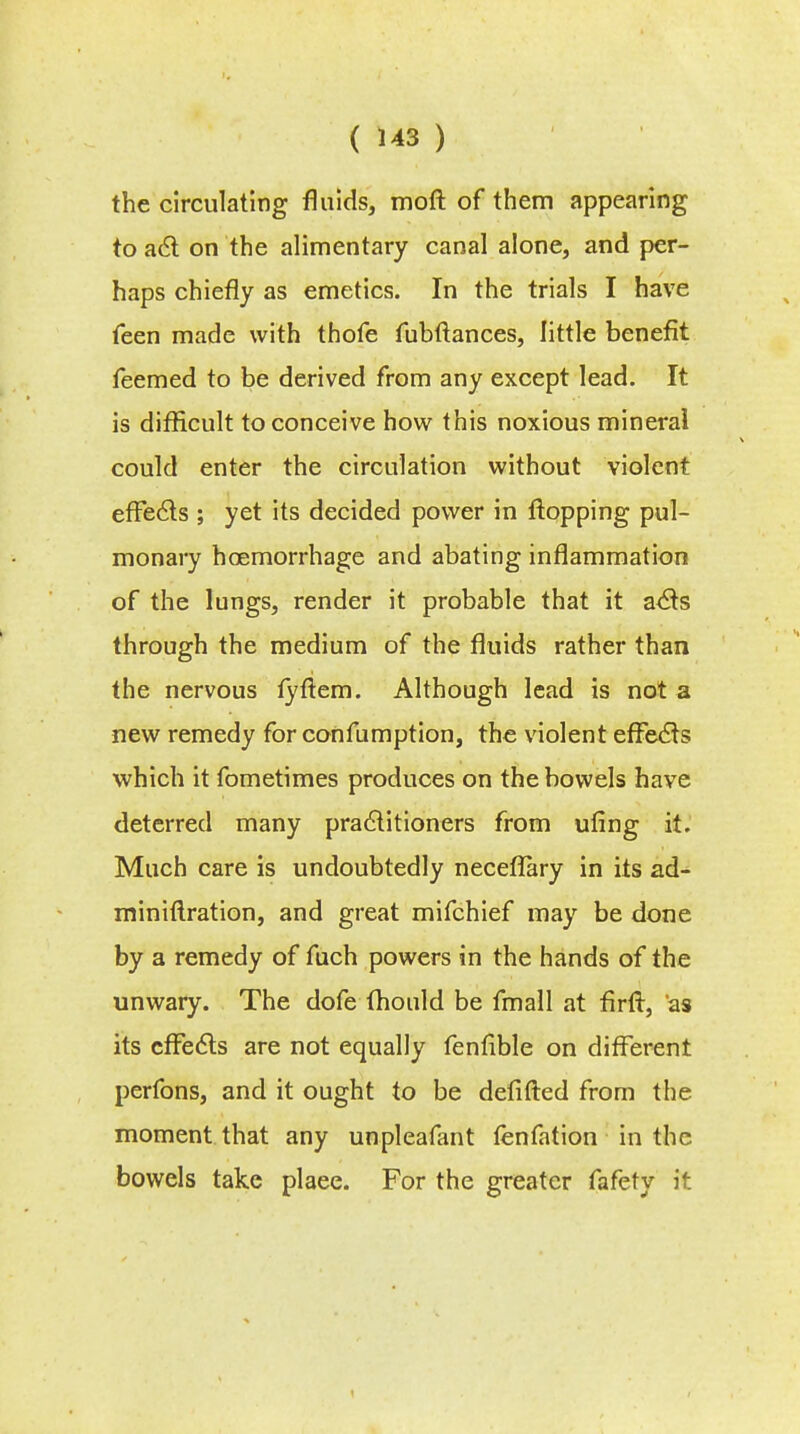 the circulating fluids, moft of them appearing to act on the alimentary canal alone, and per- haps chiefly as emetics. In the trials I have feen made with thofe fubftances, little benefit feemed to be derived from any except lead. It is difficult to conceive how this noxious mineral could enter the circulation without violent effects ; yet its decided power in flopping pul- monary haemorrhage and abating inflammation of the lungs, render it probable that it acts through the medium of the fluids rather than the nervous fyftem. Although lead is not a new remedy for confumption, the violent effects which it fometimes produces on the bowels have deterred many practitioners from uling it. Much care is undoubtedly neceflary in its ad- miniflration, and great mifchief may be done by a remedy of fuch powers in the hands of the unwary. The dofe mould be fmall at firfr, 'as its effects are not equally fenfible on different perfons, and it ought to be defifted from the moment that any unpleafant fenfation in the bowels take plaee. For the greater fafety it