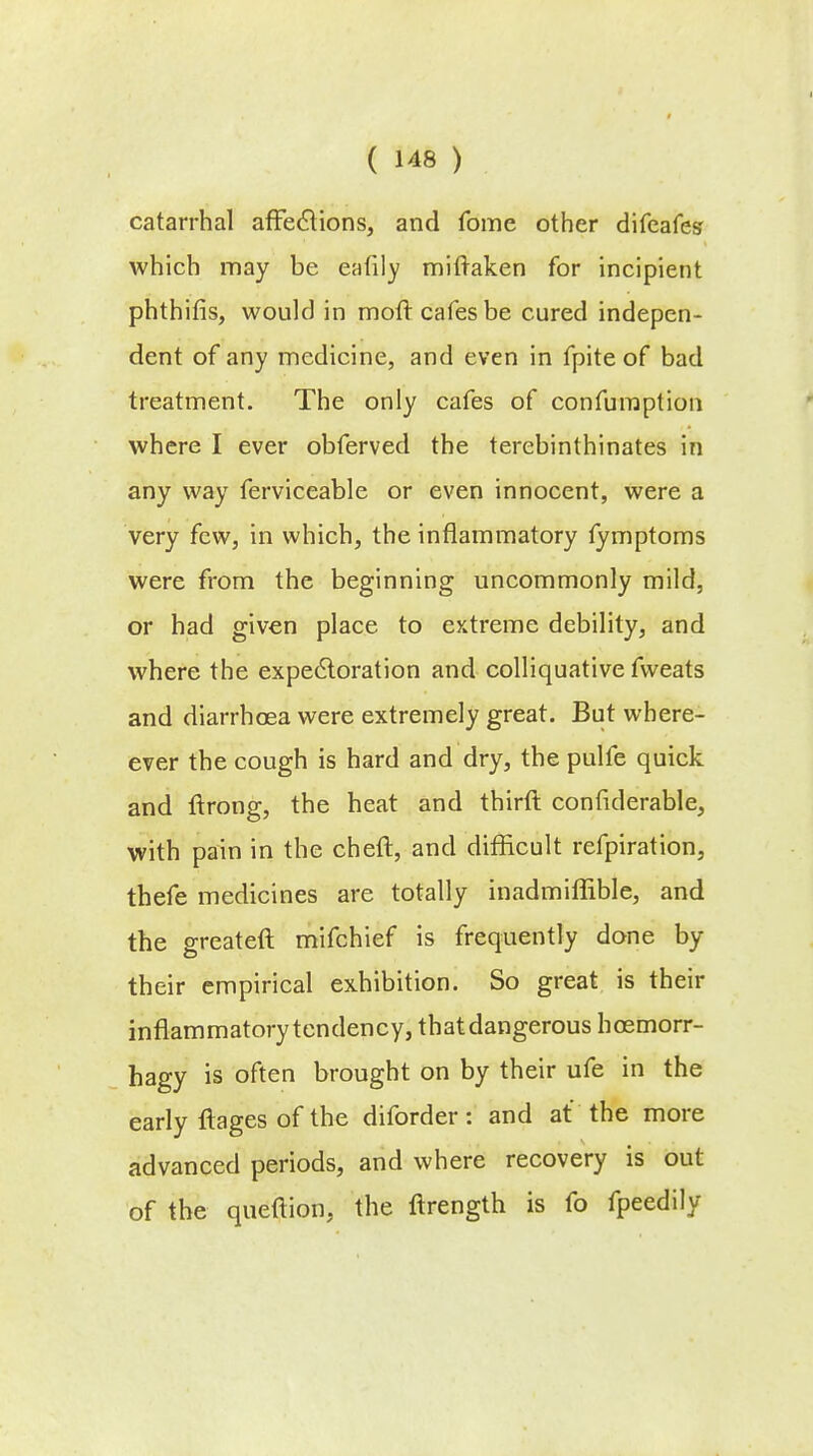 catarrhal affections, and fome other difeafes which may be eafily miftaken for incipient phthifis, would in moft cafes be cured indepen- dent of any medicine, and even in fpite of bad treatment. The only cafes of confumption where I ever obferved the terebinthinates in any way ferviceable or even innocent, were a very few, in which, the inflammatory fymptoms were from the beginning uncommonly mild, or had given place to extreme debility, and where the expectoration and colliquative fvveats and diarrhoea were extremely great. But where- ever the cough is hard and dry, the pulfe quick and ftrong, the heat and third confiderable, with pain in the cheft, and difficult refpiration, thefe medicines are totally inadmiffible, and the greateft mifchief is frequently done by their empirical exhibition. So great is their inflammatory tendency, thatdangerous hoemorr- hagy is often brought on by their ufe in the early ilages of the diforder: and at the more advanced periods, and where recovery is out of the queftion, the ftrength is fo fpeedily