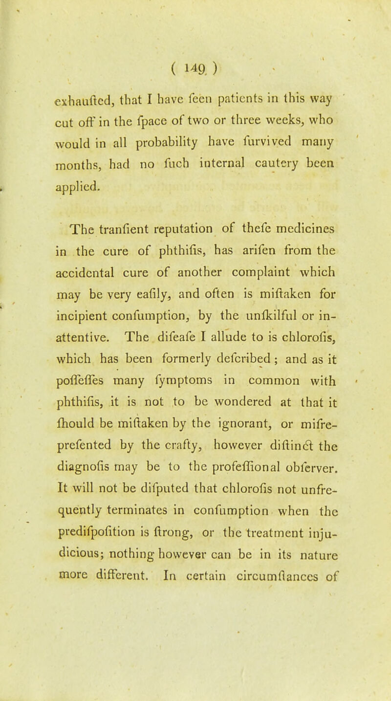 exhaufted, that I have feen patients in this way cut off in the fpace of two or three weeks, who would in all probability have furviyed many months, had no fuch internal cautery been applied. The tranfient reputation of thefe medicines in the cure of phthifis, has arifen from the accidental cure of another complaint which may be very eafily, and often is miftaken for incipient confumption, by the unfkilful or in- attentive. The difeafe I allude to is chlorofis, which has been formerly defcribed; and as it poffefles many fymptoms in common with phthifis, it is not to be wondered at that it mould be miftaken by the ignorant, or mifre- prefented by the crafty, however diftincl: the diagnofis may be to the profeffional obferver. It will not be difputed that chlorofis not unfre- quently terminates in confumption when the predifpofition is ftrong, or the treatment inju- dicious; nothing however can be in its nature more different. In certain circumflanccs of