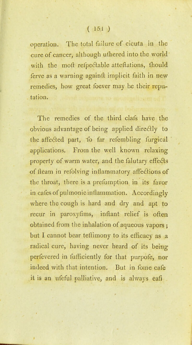 operation. The total failure of cicuta in the cure of cancer, although uthered into the world with the moft refpectable atteftations, lhould ferve as a warning again ft implicit faith in new remedies, how great foever may be their repu- tation. The remedies of the third clafs have the obvious advantage of being applied direclly to the affected part, fo far refembling furgical applications. From the well known relaxing property of warm water, and the falutary effects of fleam in refolving inflammatory affections of the throat, there is a prefumption in its favor in cafes of pulmonic inflammation. Accordingly where the cough is hard and dry and apt to recur in paroxyfims, inftant relief is often obtained from the inhalation of aqueous vapors ; but I cannot bear teflimony to its efficacy as a radical cure, having never heard of its being perfevered in fufficiently for that purpofe, nor indeed with that intention. But in fome cafe it is an ufeful palliative, and is always eafi