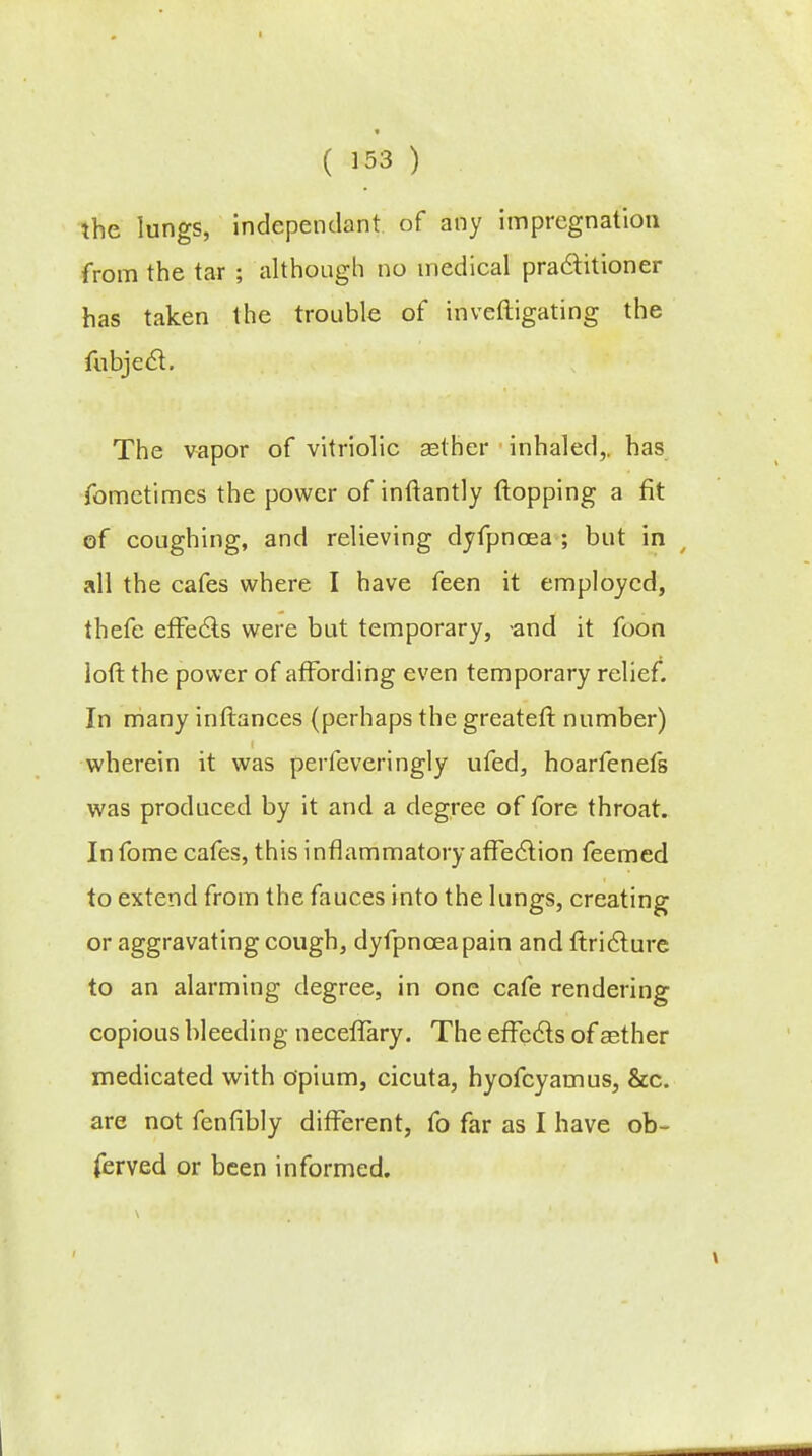 the lungs, independant of any impregnation from the tar ; although no medical practitioner has taken the trouble of inveftigating the The vapor of vitriolic aether inhaled,, has fomctimes the power of inftantly flopping a fit of coughing, and relieving dyfpncea ; but in all the cafes where I have feen it employed, thefe effe&s were but temporary, -and it foon loft the power of affording even temporary relief. In many inftances (perhaps the greater!: number) wherein it was perfeveringly ufed, hoarfenefs was produced by it and a degree of fore throat. Infome cafes, this inflammatory affection feemed to extend from the fauces into the lungs, creating or aggravating cough, dyfpnceapain and ftridlure to an alarming degree, in one cafe rendering copious bleeding neceffary. The effe&s of aether medicated with opium, cicuta, hyofcyamus, &c. are not fenfibly different, fo far as I have ob- ferved or been informed.