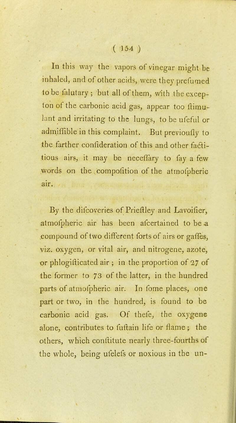 In this way the vapors of vinegar might be inhaled, and of other acids, were they prcfumed to be lalutary ; but all of them, with the excep- ton of the carbonic acid gas, appear too ftimu- lant and irritating to the lungs, to be ufeful or admiffible in this complaint. But previoufly to the farther consideration of this and other facti- tious airs, it may be necefTary to fay a few words on the compofition of the atmofpheric air. By the difcoveries of Prieftley and Lavoifier, atmofpheric air has been afcertained to be -a compound of two different forts of airs or gaffes, viz. oxygen, or vital air, and nitrogene, azote, or phlogifticated air ; in the proportion of 27 of the former to 73 of the latter, in the hundred parts of atmofpheric air. In fome places, one part or two, in the hundred, is found to be carbonic acid gas. Of thefe, the oxygene alone, contributes to fuftain life or flame ; the others, which constitute nearly three-fourths of the whole, being ufelefs or noxious in the un-