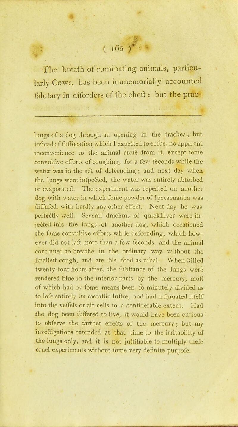 • The breath of ruminating animals, particu- larly Cows, has been immemorially accounted falutary in diforders of the cheft: but the prac- hmgs of a dog through an opening in the trachea; but inftead of fuffocation which I expected to enfue, no apparent inconvenience to the animal arofe from it, except fome convulfive efforts of coughing, for a few feconds while the water was in the aft of defcending; and next day when the lungs were infpe&ed, the water was entirely abforbed or evaporated. The experiment was repeated on another dog with water in which fome powder of Ipecacuanha was diffufed, with hardly any other effect. Next day he was perfectly well. Several drachms of quickfilver were in- jected inio the lungs of another clog, which occafioned the fame convulfive efforts while defcending, which how- ever did not laft more than a few feconds, and the animal continued to breathe in the ordinary way without the imalleft cough, and ate his food as ufual. When killed twenty-four hours after, the fubftance of the lungs were rendered blue in the interior parts by the mercury, moft of which had by fome means been fo minutely divided as to lofe entirely its metallic luftre, and had infinuated ilfelf into the veffels or air cells to a considerable extent. Had the dog been fuffered to live, it would have been curious to obferve the farther effects of the mercury; but my investigations extended at that time to the irritability of the lungs only, and it is not juftifiable to multiply thefe cruel experiments without fome very definite purpolc.