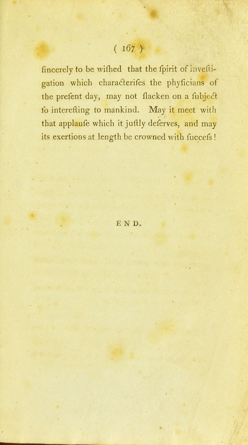 fincerely to be wifhed that the fpirit of inVefti- gation which characlerifes the phyficians of the prefent day, may not flacken on a fubjecT fo interefiing to mankind. May it meet witli that applaufe which it juflly deferves, and may its exertions at length be crowned with fuccefs! END.