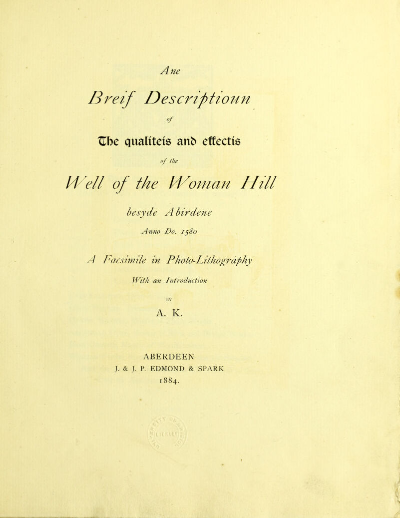 Bretf Descripttoun of ^be quaUtels anb effectte of the M^ell of the IVoman Hill besyde A birdene Anno Do. 1580 A Facsimile in Photo-Lithography With an Introduction BY A. K. ABERDEEN J. & J. P. EDMOND & SPARK 1884.