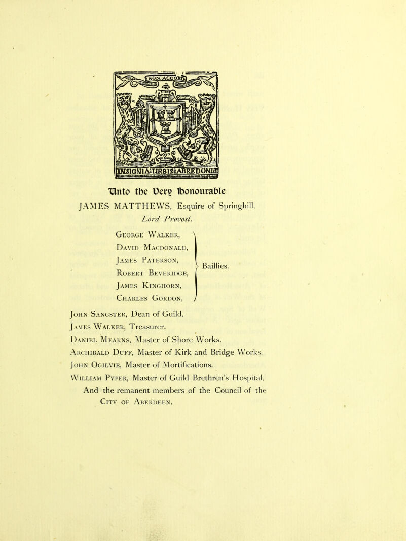 iftnto tbc Deri? Ibonourable JAMES MATTHEWS, Esquire of Springhill. Lord Provost. George Walker, \ David Macdonald, James Paterson, ! > Baillies. Robert Beveridge, James Kinghorn, Charles Gordon, / John Sangster, Dean of Guild. James Walker, Treasurer. Daniel Mearns, Master of Shore Works. Archibald Duff, Master of Kirk and Bridge Works. John Ogilvie, Master of Mortifications. William Pyper, Master of Guild Brethren's Hospital, And the remanent members of the Council of the City of Aberdeen.