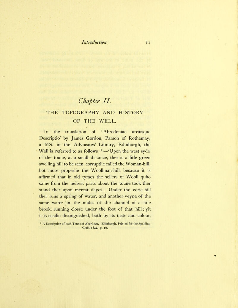 Chapter II. THE TOPOGRAPHY AND HISTORY OF THE WELL. In the translation of ' Abredoniae utriusque Descriptio' by James Gordon, Parson of Rothemay, a MS. in the Advocates' Library, Edinburgh, the Well is referred to as follows:*—'Upon the west syde of the toune, at a small distance, ther is a litle green swelling hill to be seen, corruptlie called the Woman-hill bot more properlie the Woollman-hill, because it is affirmed that in old tymes the sellers of Wooll quho came from the neirest parts about the toune took ther stand ther upon mercat dayes. Under the verie hill ther runs a spring of water, and another veyne of the same water ;in the midst of the channel of a litle brook, running closse under the foot of that hill ; yit it is easilie distinguished, both by its taste and colour, * A Description of both Touns of Aberdeen. Edinburgh, Printed for the Spalding Club, 1842, p. 10.