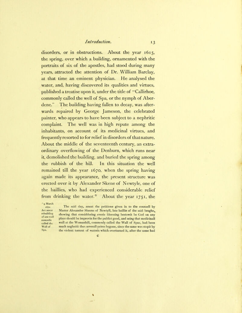 disorders, or in obstructions. About the year 1615, the spring, over which a building, ornamented with the portraits of six of the apostles, had stood during many years, attracted the attention of Dr. William Barclay, at that time an eminent physician. He analysed the water, and, having discovered its qualities and virtues, published a treatise upon it, under the title of Callirhoe, commonly called the well of Spa, or the nymph of Aber- dene. The building having fallen to decay, was after- wards repaired by George Jameson, the celebrated painter, who appears to have been subject to a nephritic complaint. The well was in high repute among the inhabitants, on account of its medicinal virtues, and frequently resorted to for relief in disorders of that nature. About the middle of the seventeenth century, an extra- ordinary overflowing of the Denburn, which runs near it, demolished the building, and buried the spring among the rubbish of the hill. In this situation the well remained till the year 1670, when the spring having again made its appearance, the present structure was erected over it by Alexander Skene of Newtyle, one of the baillies, who had experienced considerable relief from drinking the water.' About the year 1751, the * 9 March 1670 The said day, anent the petitione given in to the counsell by Act anent Master Alexander Skeene of Newtyll, late baillie of the said brughe^ rebuilding showing that considdering everie bleessing bestowit be God on any comonlttT P^ace snould be ivnprovin for the publict good, and seing that medicinall called th<; wa^ at tne Womanhill, commonly called the Wall of Spae, had, been Wall of much neglectit thes severall yeires bygone, since the same wes stopit by Spa- the violent torrent of wateris which overturned it, after the same had C