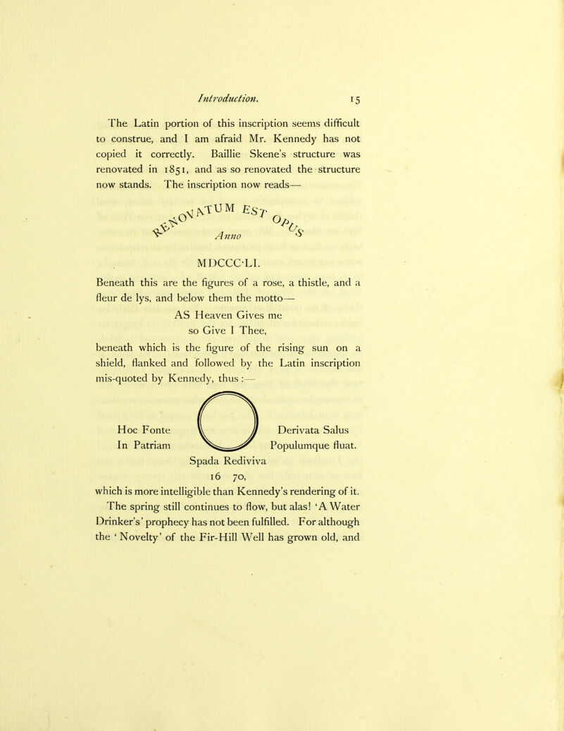 The Latin portion of this inscription seems difficult to construe, and I am afraid Mr. Kennedy has not copied it correctly. Baillie Skene's structure was renovated in 1851, and as so renovated the structure now stands. The inscription now reads— .oN-,VVUM /.;.s> v Anno « MDCCCLI. Beneath this are the figures of a rose, a thistle, and a fleur de lys, and below them the motto— AS Heaven Gives me so Give I Thee, beneath which is the figure of the rising sun on a shield, flanked and followed by the Latin inscription mis-quoted by Kennedy, thus :— Hoc Fonte In Patriam Derivata Salus Populumque fluat. Spada Rediviva 16 70, which is more intelligible than Kennedy's rendering of it. The spring still continues to flow, but alas! 'A Water Drinker's' prophecy has not been fulfilled. For although the ' Novelty' of the Fir-Hill Well has grown old, and