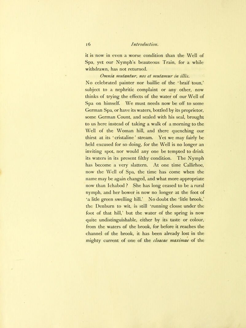 it is now in even a worse condition than the Well of Spa, yet our Nymph's beauteous Train, for a while withdrawn, has not returned. Omnia mutantur, nos et mutamur in illis. No celebrated painter nor baillie of the ' braif toun,' subject to a nephritic complaint or any other, now thinks of trying the effects of the water of our Well of Spa on himself. We must needs now be off to some German Spa, or have its waters, bottled by its proprietor, some German Count, and sealed with his seal, brought to us here instead of taking a walk of a morning to the Well of the Woman hill, and there quenching our thirst at its ' cristaline ' stream. Yet we may fairly be held excused for so doing, for the Well is no longer an inviting spot, nor would any one be tempted to drink its waters in its present filthy condition. The Nymph has become a very slattern. At one time Callirhoe, now the Well of Spa, the time has come when the name may be again changed, and what more appropriate now than Ichabod ? She has long ceased to be a rural nymph, and her bower is now no longer at the foot of 'a litle green swelling hill.' No doubt the 'litle brook,' the Denburn to wit, is still 'running closse under the foot of that hill,' but the water of the spring is now quite undistinguishable, either by its taste or colour, from the waters of the brook, for before it reaches the channel of the brook, it has been already lost in the mighty current of one of the cloacae maximae of the