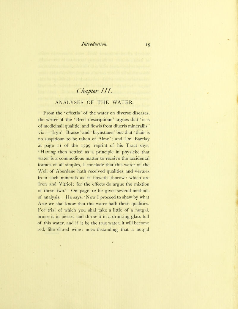 Chapter III. ANALYSES OF THE WATER. From the ' effectis' of the water on diverse diseases, the writer of the ' Breif descriptioun' argues that 'it is of medicinall qualitie, and flowis from diueris minerallis,' viz:—Tryn' 'Brasse' and 'brynstane,' but that 'thair is no suspitioun to be taken of Alme'; and Dr. Barclay at page 11 of the 1799 reprint of his Tract says, ' Having then settled as a principle in physicke that water is a commodious matter to receive the accidental formes of all simples, I conclude that this water of the Well of Aberdene hath received qualities and vertues from such minerals as it floweth thorow : which are Iron and Vitriol: for the effects do argue the mixtion of these two.' On page 12 he gives several methods of analysis. He says, 'Now I proceed to shew by what Arte we shal know that this water hath these qualities. For trial of which you shal take a little of a nutgal, bruise it in pieces, and throw it in a drinking glass full of this water, and if it be the true water, it will become red, like clared wine : notwithstanding that a nutgal