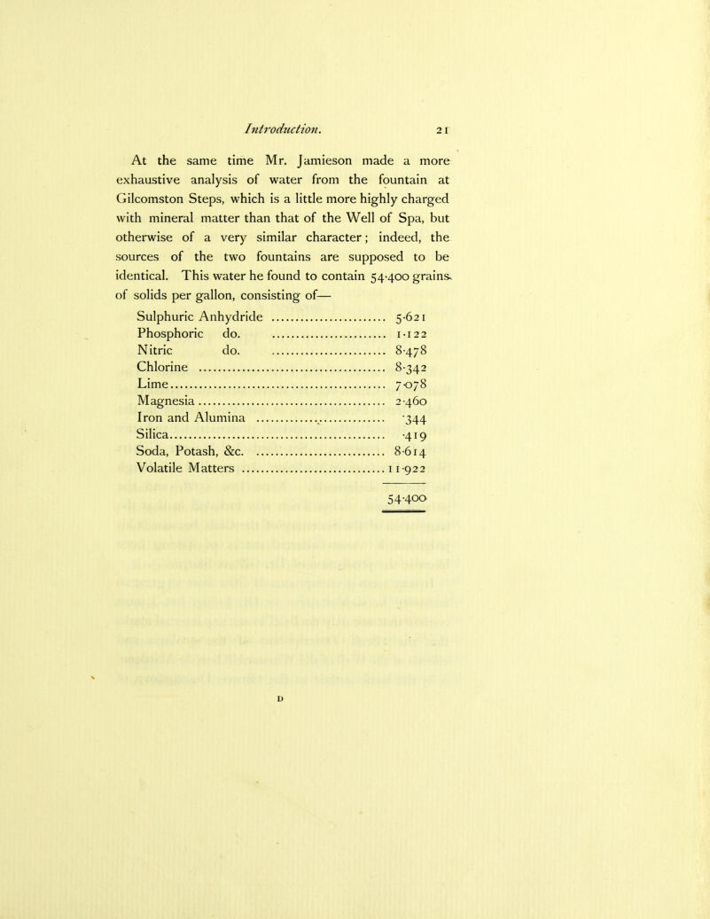 At the same time Mr. Jamieson made a more exhaustive analysis of water from the fountain at Gilcomston Steps, which is a little more highly charged with mineral matter than that of the Well of Spa, but otherwise of a very similar character; indeed, the sources of the two fountains are supposed to be identical. This water he found to contain 54-400 grains, of solids per gallon, consisting of— Sulphuric Anhydride 5-621 Phosphoric do. 1-122 Nitric do 8478 Chlorine 8-342 Lime 7*078 Magnesia 2 460 Iron and Alumina , 344 Silica -419 Soda, Potash, &c 8614 Volatile Matters 11-922 54-400 D