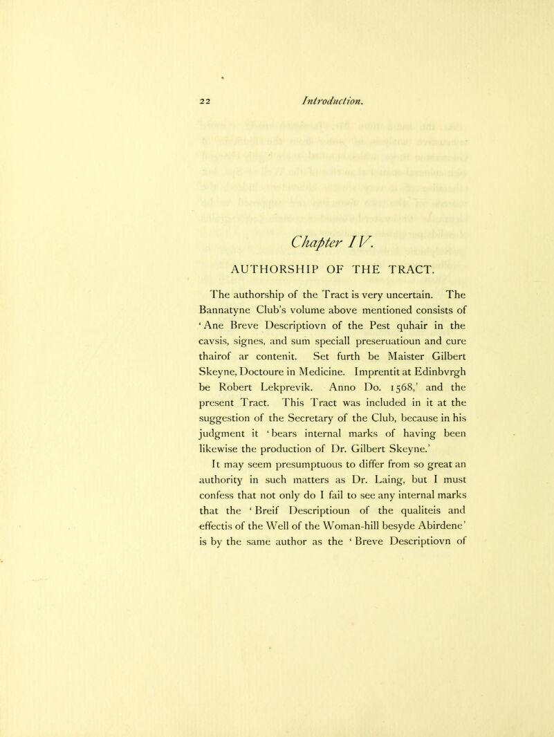 Chapter IV. AUTHORSHIP OF THE TRACT. The authorship of the Tract is very uncertain. The Bannatyne Club's volume above mentioned consists of ' Ane Breve Descriptiovn of the Pest quhair in the cavsis, signes, and sum speciall preseruatioun and cure thairof ar contenit. Set furth be Maister Gilbert Skeyne, Doctoure in Medicine. Imprentit at Edinbvrgh be Robert Lekprevik. Anno Do. 1568,' and the present Tract. This Tract was included in it at the suggestion of the Secretary of the Club, because in his judgment it ' bears internal marks of having been likewise the production of Dr. Gilbert Skeyne.' It may seem presumptuous to differ from so great an authority in such matters as Dr. Laing, but I must confess that not only do I fail to see any internal marks that the ' Breif Descriptioun of the qualiteis and effectis of the Well of the Woman-hill besyde Abirdene' is by the same author as the ' Breve Descriptiovn of