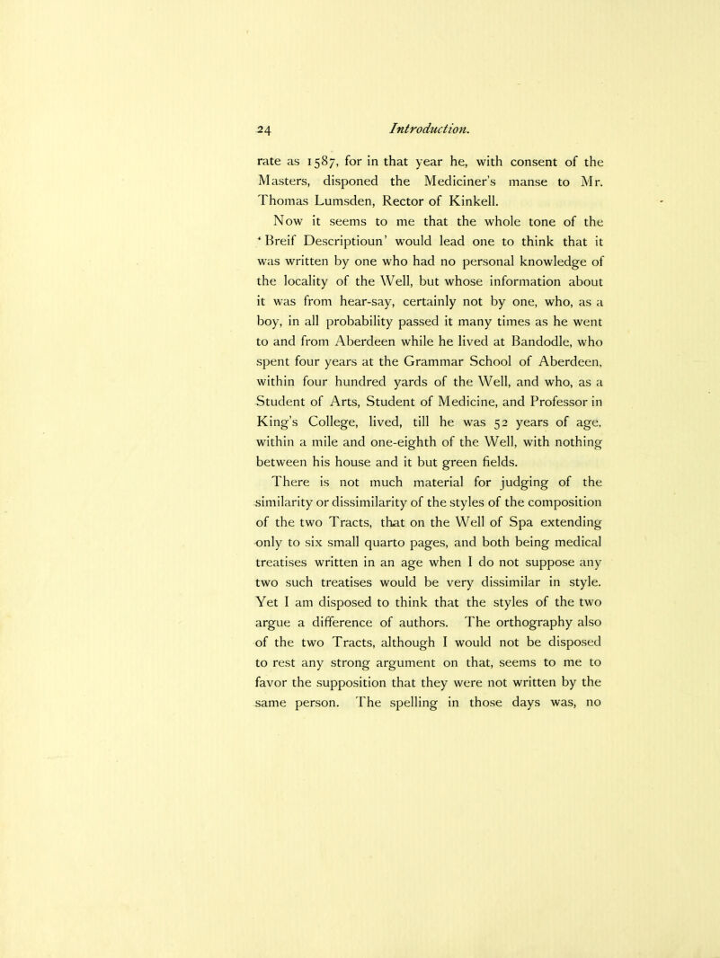 rate as 1587, for in that year he, with consent of the Masters, disponed the Mediciner's manse to Mr. Thomas Lumsden, Rector of Kinkell. Now it seems to me that the whole tone of the * Breif Descriptioun' would lead one to think that it was written by one who had no personal knowledge of the locality of the Well, but whose information about it was from hear-say, certainly not by one, who, as a boy, in all probability passed it many times as he went to and from Aberdeen while he lived at Bandodle, who spent four years at the Grammar School of Aberdeen, within four hundred yards of the Well, and who, as a Student of Arts, Student of Medicine, and Professor in King's College, lived, till he was 52 years of age, within a mile and one-eighth of the Well, with nothing between his house and it but green fields. There is not much material for judging of the similarity or dissimilarity of the styles of the composition of the two Tracts, that on the Well of Spa extending only to six small quarto pages, and both being medical treatises written in an age when I do not suppose any two such treatises would be very dissimilar in style. Yet I am disposed to think that the styles of the two argue a difference of authors. The orthography also of the two Tracts, although I would not be disposed to rest any strong argument on that, seems to me to favor the supposition that they were not written by the same person. The spelling in those days was, no