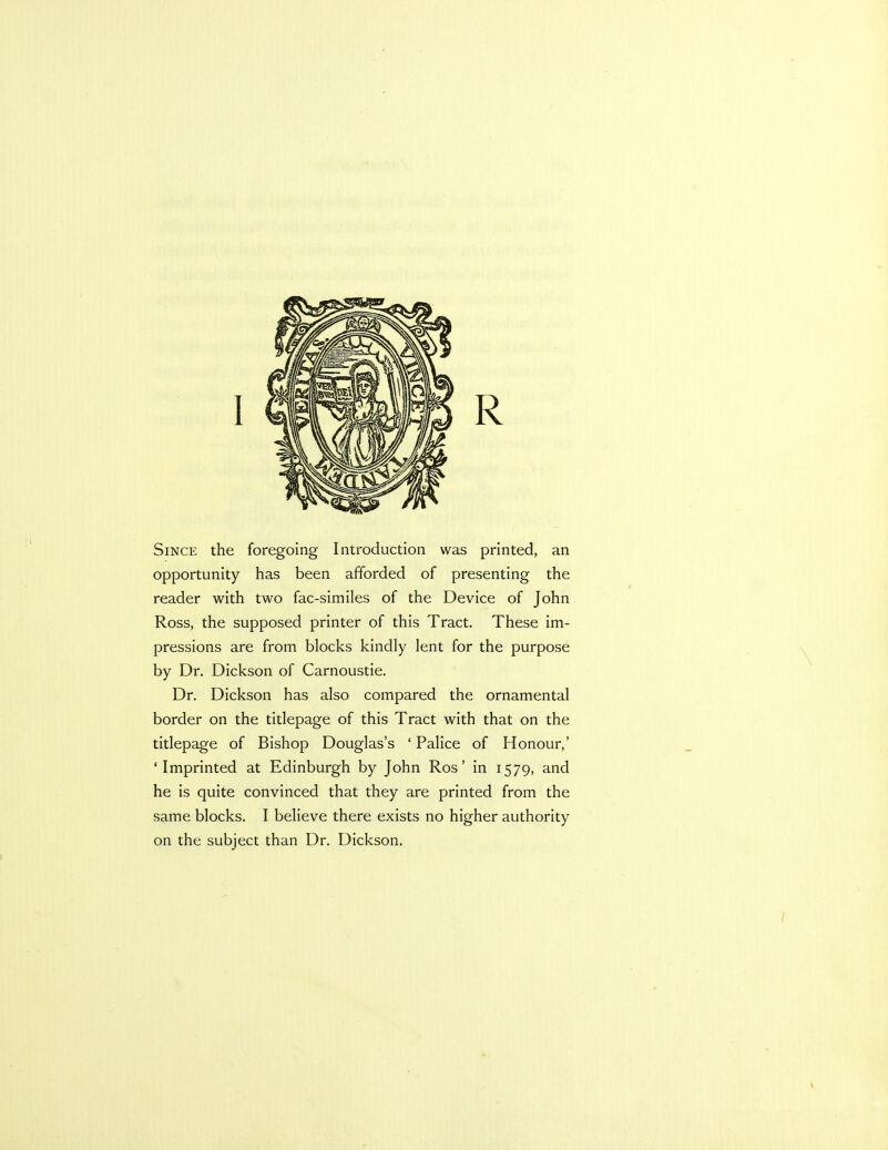 Since the foregoing Introduction was printed, an opportunity has been afforded of presenting the reader with two fac-similes of the Device of John Ross, the supposed printer of this Tract. These im- pressions are from blocks kindly lent for the purpose by Dr. Dickson of Carnoustie. Dr. Dickson has also compared the ornamental border on the titlepage of this Tract with that on the titlepage of Bishop Douglas's ' Palice of Honour,' 'Imprinted at Edinburgh by John Ros' in 1579, and he is quite convinced that they are printed from the same blocks. I believe there exists no higher authority on the subject than Dr. Dickson.