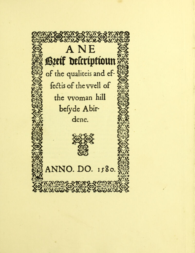 ■5* «Jr mm ANE H iS^etf tefcriprtotm of the qualiteis and ef- fe<5tis of the well of the woman hill befyde Abir- dene, fs& ANNO- DO. u8oJ