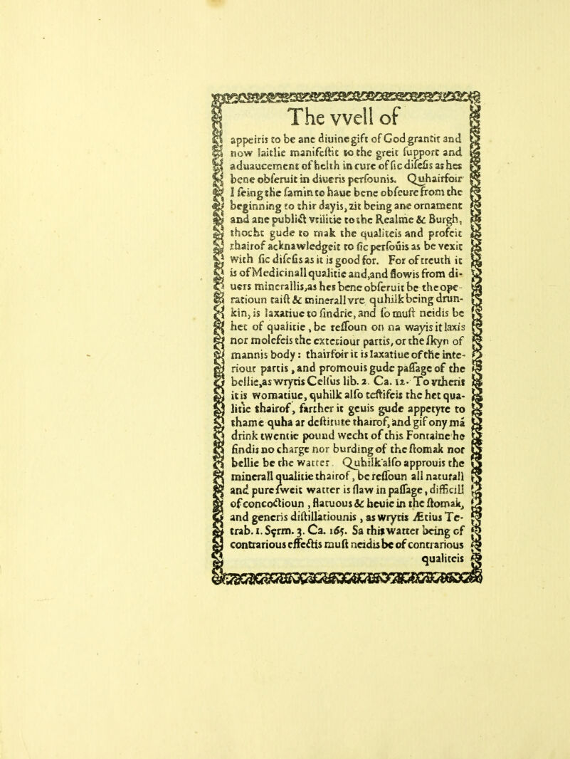 appciris to be anc diuinegift of God grantit and now laitlie manifest to the gveit fupporc and aduaucemcnr ofbckh in cure of fie difefis ashes bene obferuit in diueris pcrfounis. Quhairfoir I feingthe fam'mt© hauc bene obfeurefrom the beginning to thir dayis,zit being ane ornament and ane publift vtilkie to she Realme & Burgh, thochc gude to raak the qualitcis and profcit .thairof acknawledgeit to ficperfouis as be vex it with fie difefisas it is good for. For oftrcuth it is of Medicinal! qualitic and,and flowis from di- u«rs mincrallis^as hes bene obferuit be theope- ratioun taift U tninerallvre quhilk being drun- kin, is laxariuc to iindric, and fomuft ncidis be hec of quaiitie , be rcllbun on na wayis it laxis nor molcfcis the cxtcriour partis, or thefkyn of mannjs body: thavrfoir it is Iaxatiue of the inte- riour partis, and promouis gude paffagc of the bcliie^s wryris Celius lib. a. Ca. u- To inherit it is womatiue, quhilk aifo teftifcis the het qua- line thairof, farther it gcuis gude appetyrc to thame quha ar deftirute thairof, andgif onyma drink twentie pound wecht of this Fonraine he fmdis no charge nor burdingof the ftomak nor bellie be the watcer Quhilk'alfo approuis the mincrall qualitie thairof, beretToun all nacurall and purciweit watrer is flaw in paflagc, dinSciil of concoclioun , flacuous Sc hcute in the ftomak, and generis diftillatiounis , as wrytis ifitius Te- trab. i. Serm. 3. Ca. 165. Sa rhiswarter being of contrarious effects rnuft ncidis be of contrarious qualiccis