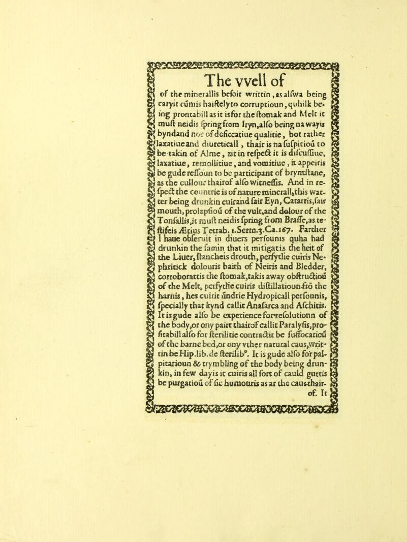©f the minerallts befoir writ tin ,ts al fwa being caryitcumis haiftclyto corruptioun,quhilk be* ing prontabiil as it is for the ftomak and Melt it muftneidis fpringfrom Iryn,alfo being nawayij byndand nor ofdeficcatiue quaiitie, bot rather laxatmeand diurcticall, thair is nafufpitioii to be takin of Almc, zitin refpeft it is difcuffiuc, laxatiue, remollitiue sand vornitiue, dappciris be gudcrelfoun to be participant of bryrrtftane, as the cullour thairof alio Witncflls. And in rc- fpedthe countric is of nature mincrall*this wat- ter being drunkin cuirahd fair Eyn, Catarris,iair mouth, prolapfiou of the vult,and dolour of the Tonfaliis,it mm? neidis fpring from Brafle.aste- ftifeis MtiusTctrab. i.Serra.3.Ca.i*7- Farcher I haue obferuit in diuers perfounis quha had drunkin the famin that it mitigatis the heit of the Liuer, ftancheis drouth, perfytlie cuiris Ne- phritick dolouris bakh of Neiris and Bledder, corroborates the ftoroak,takis away obftru£hou of the Melt, perfytlie cuiris diftillatioun fto the harnis, hes cuirit undrie Hydropicall perfounis, fpccially that kynd caliit Anafarca and Afchitis. Itisgude alfo be experience forrefolutionn of the body,or ony pairt thairofcailit Paralyfis,pro- foabill alfo for ffcerilitie contra&it be fuffocariou' of the barne bed,or ony vther natural caus,writ- tinbeHip.lib.de fierilib*. It is gude aifo for pal* pitaxioun & trymbling of the body being drun- kin, in few dayis it cuiris ail fort of cauid guttis be purgatiou of lie humour is as ar the cau«hair- of. It