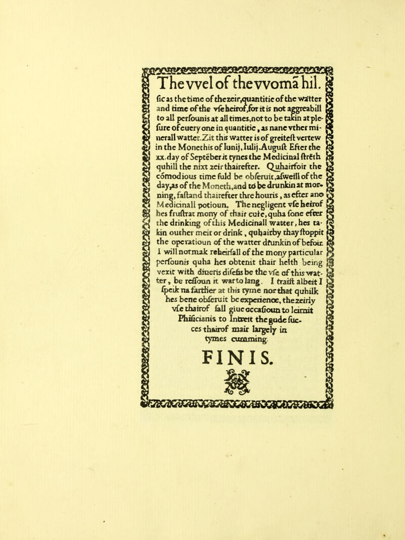 ewelot tnewoma iicas the time of thezcityniantitie of the wa'tter and time of the vfehdrof/oritis not aggreabill to all perfounis at all times.notto be takin atple- (urc of cueryone in quantitie, as nane vthcr mt- nerall wattcr.Zit this watter is of greiteft vcrtew in the Moncchis of Iunij Julij.Auguft Efter the xx.Hay of Septeberit tynesthc Medicinal ftrcth quhillthe nixt leirthairefter. Quhairfoir the comodious time fuld be ob/eruit .aiwefll of the day,as of the Moneth.and td be drunkin at mor- ning, faftand thaircfter threhouris, as efter an© Medicinall pottouru The negligent vfc herrof hes fruftrat mony of rhair cure.quha fone efcer the drinking of this Medicinall watter, hes ta- kin outher meit or drink, quljaitby thayftoppit the opcratioun of the watter dfunkinof befoit I will normak reheirfall of the mony particular perfouniy quha hes obtcnit thair hclth being % vexit with draeris difefis be the vfg of this wat- ter , be Tcffonn it warto lang. I tratrl albeit I fpeik na farther at this tyme nor that quhilk hes bene obferuit be experience, thezeiriy vfcthafrof fall giuccccafiounto lamit Phifkiants to Inbsert thegudefuc- ces thairof mair largely in tymes cuacoming FINIS.