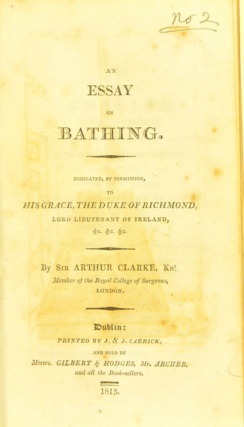 7Lf AN ESSAY ON BATHING, DEDICATED, BY PERMISSION, TO HIS GRACE, THE D UKE OF RICHMOND, LORD LIEUTENANT OF IRELAND, #C. $c. $c. By Sir ARTHUR CLARKE, Kn* Member of the Royal College of Surgeons, LONDON. IDubltttt PRINTED BY J. 8f J. CARRICK, AND SOLI1 BY Messrs, GILBERT # HODGES, Mr. ARCHER, and all the Book-sellers, 1813.