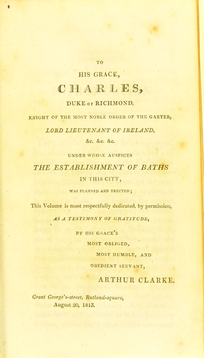 TO HIS GRACE, CHARLE g* DUKE of RICHMOND, KNIGHT OF THE MOST NOBLE ORDER OF THE GARTER, LORD LIEUTENANT OF IRELAND, &c. Sec. &c. UNDER WHOSE AUSPICES THE ESTABLISHMENT OF BATHS IN THIS CITY, WAS PLANNED AND ERECTED J This Volume is most respectfully dedicated, by permission, AS A TESTIMONY OF GRATITUDE, BY his grace's MOST OBLIGED, MOST HUMBLE, AND OBEDIENT SERVANT, ARTHUR CLARKE. Great George's-strcet, Rutland-square, August 20, 1813.