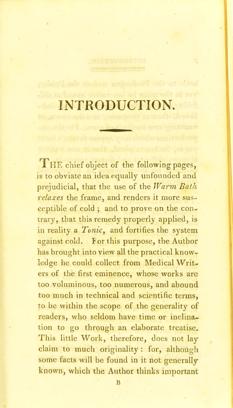 INTRODUCTION. The chief object of the following pages, is to obviate an idea equally unfounded and prejudicial, that the use of the Warm Bath relaxes the frame, and renders it more sus- ceptible of cold ; and to prove on the con- trary, that this remedy properly applied, is in reality a Tonic, and fortifies the system against cold. For this purpose, the Author has brought into view all the practical know- ledge he could collect from Medical Writ- ers of the first eminence, whose works are too voluminous, too numerous, and abound too much in technical and scientific terms, to be within the scope of the generality of readers, who seldom have time or inclina- tion to go through an elaborate treatise. This little Work, therefore, does not lay claim to much originality : for, although some facts will be found in it not generally known, which the Author thinks important D