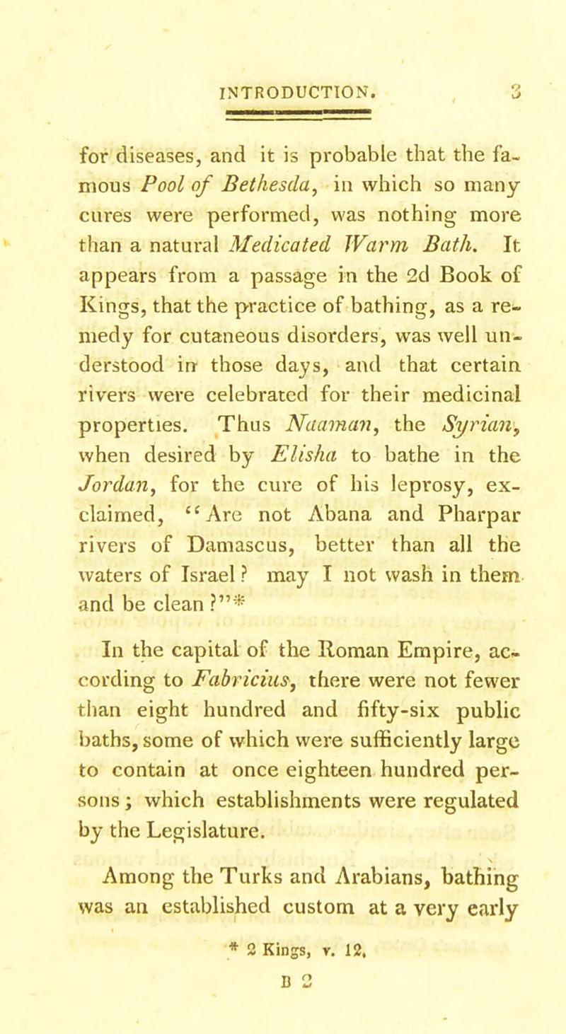 for diseases, and it is probable that the fa- mous Pool of Bethesda, in which so many cures were performed, was nothing more than a natural Medicated Warm Bath. It appears from a passage in the 2d Book of Kings, that the practice of bathing, as a re- medy for cutaneous disorders, was well un- derstood in those days, and that certain rivers were celebrated for their medicinal properties. Thus Naaman, the Syrian, when desired by Elisha to bathe in the Jordan, for the cure of his leprosy, ex- claimed, Are not Abana and Pharpar rivers of Damascus, better than all the waters of Israel ? may I not wash in them and be clean ?* In the capital of the Roman Empire, ac- cording to Fabricius, there were not fewer than eight hundred and fifty-six public baths, some of which were sufficiently large to contain at once eighteen hundred per- sons ; which establishments were regulated by the Legislature. Among the Turks and Arabians, bathing was an established custom at a very early * 2 Kings, r. 12.